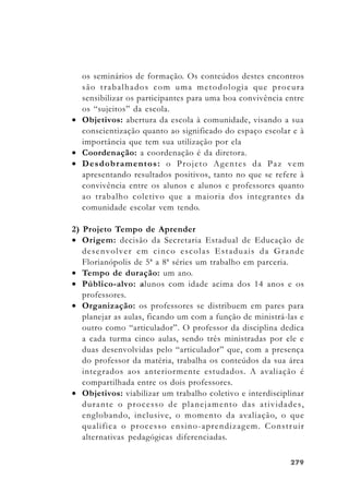 279279279279279
os seminários de formação. Os conteúdos destes encontros
são trabalhados com uma metodologia que procura
sensibilizar os participantes para uma boa convivência entre
os “sujeitos” da escola.
• Objetivos: abertura da escola à comunidade, visando a sua
conscientização quanto ao significado do espaço escolar e à
importância que tem sua utilização por ela
• Coordenação: a coordenação é da diretora.
• Desdobramentos: o Projeto Agentes da Paz vem
apresentando resultados positivos, tanto no que se refere à
convivência entre os alunos e alunos e professores quanto
ao trabalho coletivo que a maioria dos integrantes da
comunidade escolar vem tendo.
2) Projeto Tempo de Aprender
• Origem: decisão da Secretaria Estadual de Educação de
desenvolver em cinco escolas Estaduais da Grande
Florianópolis de 5ª a 8ª séries um trabalho em parceria.
• Tempo de duração: um ano.
• Público-alvo: alunos com idade acima dos 14 anos e os
professores.
• Organização: os professores se distribuem em pares para
planejar as aulas, ficando um com a função de ministrá-las e
outro como “articulador”. O professor da disciplina dedica
a cada turma cinco aulas, sendo três ministradas por ele e
duas desenvolvidas pelo “articulador” que, com a presença
do professor da matéria, trabalha os conteúdos da sua área
integrados aos anteriormente estudados. A avaliação é
compartilhada entre os dois professores.
• Objetivos: viabilizar um trabalho coletivo e interdisciplinar
durante o processo de planejamento das atividades,
englobando, inclusive, o momento da avaliação, o que
qualifica o processo ensino-aprendizagem. Construir
alternativas pedagógicas diferenciadas.
 