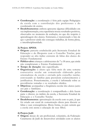 280280280280280
ESCOLAS INOVADORAS: Experiências Bem-Sucedidas em Escolas Públicas
• Coordenação: a coordenação é feita pela equipe Pedagógica
da escola com a contribuição dos professores e do
coordenador de ensino.
• Desdobramentos: embora apresente algumas dificuldades em
sua implementação, esta experiência trouxe resultados positivos,
observados no momento da avaliação, no que diz respeito à
aprendizagem dos alunos. Entretanto, é mencionado o fato de
que o professor ainda não consegue trabalhar, de forma plena,
a interdisciplinaridade.
3) Projeto APOIA
• Origem: parceria estabelecida pela Secretaria Estadual de
Educação e do Desporto com o Conselho Tutelar, para
responder ao alto índice existente de faltas dos alunos do
Ensino Fundamental.
• Público-alvo: crianças e adolescentes de 7 a 18 anos, que ainda
não completaram o Ensino Fundamental.
• Tempo de duração: não especificado.
• Organização: o aluno que falta mais de uma semana
consecutiva recebe um comunicado elaborado pelas
orientadoras da escola e enviado pelo conselho tutelar,
convocando as famílias para prestarem esclarecimentos e
justificativas. Posteriormente, a escola é informada sobre as
providências tomadas e os resultados obtidos.
• Objetivos: acompanhar a freqüência escolar dos alunos junto
aos pais e familiares.
• Coordenação: a coordenação é compartilhada e dela fazem
parte o diretor, no âmbito da escola, a Secretaria Estadual de
Educação e o Conselho Tutelar.
• Desdobramentos: aproximação da escola com os pais, já que
foi criado um canal de comunicação direta para discutir as
faltas e suas conseqüências. Desta forma, os pais sentem que
a escola está atenta à educação de seus filhos.
4) Projeto Judô
• Origem: desejo de um profissional, voluntário, da Federação
Catarinense de Judô de desenvolver atividades com os alunos
 