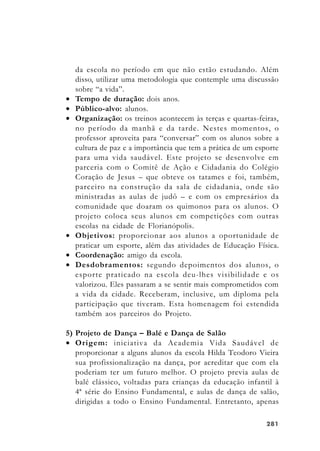 281281281281281
da escola no período em que não estão estudando. Além
disso, utilizar uma metodologia que contemple uma discussão
sobre “a vida”.
• Tempo de duração: dois anos.
• Público-alvo: alunos.
• Organização: os treinos acontecem às terças e quartas-feiras,
no período da manhã e da tarde. Nestes momentos, o
professor aproveita para “conversar” com os alunos sobre a
cultura de paz e a importância que tem a prática de um esporte
para uma vida saudável. Este projeto se desenvolve em
parceria com o Comitê de Ação e Cidadania do Colégio
Coração de Jesus – que obteve os tatames e foi, também,
parceiro na construção da sala de cidadania, onde são
ministradas as aulas de judô – e com os empresários da
comunidade que doaram os quimonos para os alunos. O
projeto coloca seus alunos em competições com outras
escolas na cidade de Florianópolis.
• Objetivos: proporcionar aos alunos a oportunidade de
praticar um esporte, além das atividades de Educação Física.
• Coordenação: amigo da escola.
• Desdobramentos: segundo depoimentos dos alunos, o
esporte praticado na escola deu-lhes visibilidade e os
valorizou. Eles passaram a se sentir mais comprometidos com
a vida da cidade. Receberam, inclusive, um diploma pela
participação que tiveram. Esta homenagem foi estendida
também aos parceiros do Projeto.
5) Projeto de Dança – Balé e Dança de Salão
• Origem: iniciativa da Academia Vida Saudável de
proporcionar a alguns alunos da escola Hilda Teodoro Vieira
sua profissionalização na dança, por acreditar que com ela
poderiam ter um futuro melhor. O projeto previa aulas de
balé clássico, voltadas para crianças da educação infantil à
4ª série do Ensino Fundamental, e aulas de dança de salão,
dirigidas a todo o Ensino Fundamental. Entretanto, apenas
 