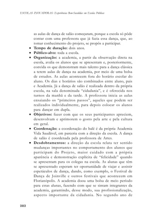282282282282282
ESCOLAS INOVADORAS: Experiências Bem-Sucedidas em Escolas Públicas
as aulas de dança de salão começaram, porque a escola só pôde
contar com uma professora que já fazia essa dança, que, ao
tomar conhecimento do projeto, se propôs a participar.
• Tempo de duração: dois anos.
• Público-alvo: toda a escola.
• Organização: a academia, a partir da observação direta na
escola, avalia os alunos que se apresentam e, posteriormente,
convida os que demonstram mais talento para a dança clássica
a terem aulas de dança na academia, por meio de uma bolsa
de estudos. As aulas acontecem fora do horário escolar do
aluno. Os dias e horários são combinados entre aluno, pais
e Academia. Já a dança de salão é realizada dentro da própria
escola, na sala denominada “cidadania”, e é oferecida nos
turnos da manhã e da tarde. A professora inicia as aulas
ensaiando os “primeiros passos”, aqueles que podem ser
realizados individualmente, para depois colocar os alunos
para dançar em dupla.
• Objetivos: fazer com que os seus participantes apreciem,
desenvolvam e aprimorem o gosto pela arte e pela cultura
em geral.
• Coordenação: a coordenação do balé é da própria Academia
Vida Saudável, em parceria com a direção da escola. A dança
de salão é coordenada pela professora de Artes.
• Desdobramentos: a direção da escola relata ter sentido
mudanças importantes no comportamento dos alunos que
participam do Projeto, maior cuidado com a própria
aparência e demonstração explícita de “felicidade” quando
se apresentam para os colegas na escola. As alunas que têm
se apresentado esperam ter oportunidade de viajar e assistir
espetáculos de dança, dando, como exemplo, o Festival de
Dança de Joinville e outros festivais que acontecem em
Florianópolis. A academia doou uma bolsa de meio período
para estas alunas, fazendo com que se sintam integrantes da
academia, garantindo, desse modo, sua profissionalização,
aspecto importante da cidadania. No segundo ano de
 