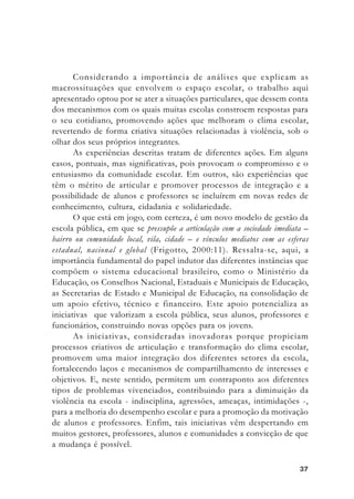 3737373737
Considerando a importância de análises que explicam as
macrossituações que envolvem o espaço escolar, o trabalho aqui
apresentado optou por se ater a situações particulares, que dessem conta
dos mecanismos com os quais muitas escolas constroem respostas para
o seu cotidiano, promovendo ações que melhoram o clima escolar,
revertendo de forma criativa situações relacionadas à violência, sob o
olhar dos seus próprios integrantes.
As experiências descritas tratam de diferentes ações. Em alguns
casos, pontuais, mas significativas, pois provocam o compromisso e o
entusiasmo da comunidade escolar. Em outros, são experiências que
têm o mérito de articular e promover processos de integração e a
possibilidade de alunos e professores se incluírem em novas redes de
conhecimento, cultura, cidadania e solidariedade.
O que está em jogo, com certeza, é um novo modelo de gestão da
escola pública, em que se pressupõe a articulação com a sociedade imediata –
bairro ou comunidade local, vila, cidade – e vínculos mediatos com as esferas
estadual, nacional e global (Frigotto, 2000:11). Ressalta-se, aqui, a
importância fundamental do papel indutor das diferentes instâncias que
compõem o sistema educacional brasileiro, como o Ministério da
Educação, os Conselhos Nacional, Estaduais e Municipais de Educação,
as Secretarias de Estado e Municipal de Educação, na consolidação de
um apoio efetivo, técnico e financeiro. Este apoio potencializa as
iniciativas que valorizam a escola pública, seus alunos, professores e
funcionários, construindo novas opções para os jovens.
As iniciativas, consideradas inovadoras porque propiciam
processos criativos de articulação e transformação do clima escolar,
promovem uma maior integração dos diferentes setores da escola,
fortalecendo laços e mecanismos de compartilhamento de interesses e
objetivos. E, neste sentido, permitem um contraponto aos diferentes
tipos de problemas vivenciados, contribuindo para a diminuição da
violência na escola - indisciplina, agressões, ameaças, intimidações -,
para a melhoria do desempenho escolar e para a promoção da motivação
de alunos e professores. Enfim, tais iniciativas vêm despertando em
muitos gestores, professores, alunos e comunidades a convicção de que
a mudança é possível.
 