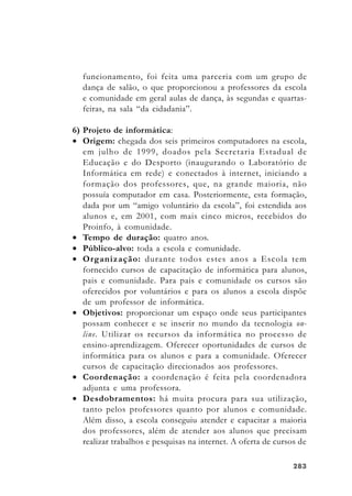 283283283283283
funcionamento, foi feita uma parceria com um grupo de
dança de salão, o que proporcionou a professores da escola
e comunidade em geral aulas de dança, às segundas e quartas-
feiras, na sala “da cidadania”.
6) Projeto de informática:
• Origem: chegada dos seis primeiros computadores na escola,
em julho de 1999, doados pela Secretaria Estadual de
Educação e do Desporto (inaugurando o Laboratório de
Informática em rede) e conectados à internet, iniciando a
formação dos professores, que, na grande maioria, não
possuía computador em casa. Posteriormente, esta formação,
dada por um “amigo voluntário da escola”, foi estendida aos
alunos e, em 2001, com mais cinco micros, recebidos do
Proinfo, à comunidade.
• Tempo de duração: quatro anos.
• Público-alvo: toda a escola e comunidade.
• Organização: durante todos estes anos a Escola tem
fornecido cursos de capacitação de informática para alunos,
pais e comunidade. Para pais e comunidade os cursos são
oferecidos por voluntários e para os alunos a escola dispõe
de um professor de informática.
• Objetivos: proporcionar um espaço onde seus participantes
possam conhecer e se inserir no mundo da tecnologia on-
line. Utilizar os recursos da informática no processo de
ensino-aprendizagem. Oferecer oportunidades de cursos de
informática para os alunos e para a comunidade. Oferecer
cursos de capacitação direcionados aos professores.
• Coordenação: a coordenação é feita pela coordenadora
adjunta e uma professora.
• Desdobramentos: há muita procura para sua utilização,
tanto pelos professores quanto por alunos e comunidade.
Além disso, a escola conseguiu atender e capacitar a maioria
dos professores, além de atender aos alunos que precisam
realizar trabalhos e pesquisas na internet. A oferta de cursos de
 