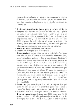 284284284284284
ESCOLAS INOVADORAS: Experiências Bem-Sucedidas em Escolas Públicas
informática aos alunos, professores e comunidade se tornou
conhecida, contribuindo de forma significativa como mais
uma ferramenta pedagógica a ser utilizada por todas as
disciplinas.
7) Projeto de capacitação dos pequenos empreendedores
• Origem: este Projeto foi pensado no final de 1999, a partir
da idéia de se construir uma “ponte” entre a escola e os
estudantes que estão à procura de local para trabalhar e os
empresários locais, com necessidades de mão-de-obra. Em
2000, a partir da realização de algumas entrevistas com
alunos, feitas por estes empresários, constatou-se que eles
não estavam preparados para o mercado de trabalho.
• Público-alvo: alunos maiores de 14 anos.
• Tempo de duração: não especificado.
• Organização: a escola criou um curso intitulado Programa
de Educação para o Trabalho, constituído de 303 horas/aula,
com conteúdos relacionados a habilidades básicas e
habilidades especificas – oficina de informática, oficina de
saúde. A “Estação de Vivência” – como é denominada a
experiência – possibilita ao aluno a oportunidade de
permanecer durante 30 horas no interior das empresas que
“adotaram”, cada uma, um aluno. O curso foi patrocinado
pelos empresários locais, que fazem parte da ASSET –
Associação dos Empresários da Trindade –, criada dentro
da escola e que, até hoje, nela realiza suas reuniões,
participando de todo o processo vivenciado pela escola com
a comunidade.
• Objetivos: por meio da parceria com os empresários que
estão no entorno da escola, contribuir para uma formação
específica dos alunos, com vistas ao mercado de trabalho.
• Coordenação: a coordenação é feita pela diretora adjunta.
• Desdobramentos: em dezembro de 2001, um grupo de 20
alunos recebeu certificados pela conclusão do Programa de
Educação para o Trabalho. Em 2002, foram encaminhados
 