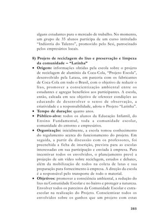 285285285285285
alguns estudantes para o mercado de trabalho. No momento,
um grupo de 35 alunos participa de um curso intitulado
“Indústria do Talento”, promovido pelo Sesi, patrocinado
pelos empresários locais.
8) Projeto de reciclagem do lixo e preservação e limpeza
da comunidade – “Latinha”
• Origem: informações obtidas pela escola sobre o projeto
de reciclagem de alumínio da Coca-Cola, “Projeto Escola”,
desenvolvido pela Latasa, em parceria com os fabricantes
de Coca-Cola em todo o Brasil, com o objetivo de reduzir o
lixo, promover a conscientização ambiental entre os
estudantes e agregar benefícios aos participantes. A escola,
então, calcada em seu objetivo de oferecer condições ao
educando de desenvolver o senso de observação, a
criatividade e a responsabilidade, adota o Projeto “Latinha”.
• Tempo de duração: quatro anos.
• Público-alvo: todos os alunos da Educação Infantil, do
Ensino Fundamental, toda a comunidade escolar,
comunidade do entorno e empresários.
• Organização: inicialmente, a escola tomou conhecimento
do regulamento acerca do funcionamento do projeto. Em
seguida, a partir da discussão com os professores, foi
preenchida a ficha de inscrição, prevista para as escolas
interessadas em sua participação e enviada à empresa. Para
incentivar todos os envolvidos, o planejamento prevê a
projeção de um vídeo sobre reciclagem, estudos e debates,
além da mobilização de todos na coleta de latas e sua
preparação para fornecimento à empresa. A direção da escola
é a responsável pelo transporte de todo o material.
• Objetivos: promover a consciência ambiental, a redução do
lixo na Comunidade Escolar e no bairro e proteger a natureza.
Envolver todos os parceiros da Comunidade Escolar e extra-
escolar na realização do Projeto. Conscientizar todos os
envolvidos sobre os ganhos que um projeto com estas
 