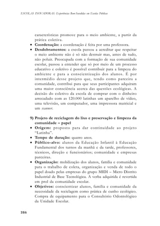 286286286286286
ESCOLAS INOVADORAS: Experiências Bem-Sucedidas em Escolas Públicas
características promove para o meio ambiente, a partir da
prática coletiva.
• Coordenação: a coordenação é feita por uma professora.
• Desdobramentos: a escola passou a acreditar que respeitar
o meio ambiente não é só não destruir mas, antes de tudo,
não poluir. Preocupada com a formação de sua comunidade
escolar, passou a entender que só por meio de um processo
educativo e coletivo é possível contribuir para a limpeza do
ambiente e para a conscientização dos alunos. É por
intermédio desse projeto que, tendo como parceira a
comunidade, contribui para que seus participantes adquiram
uma maior consciência acerca das questões ecológicas. A
decisão do coletivo da escola de comprar com o dinheiro
arrecadado com as 120.000 latinhas um aparelho de vídeo,
uma televisão, um computador, uma impressora matricial e
um scanner.
9) Projeto de reciclagem do lixo e preservação e limpeza da
comunidade – papel
• Origem: proposto para dar continuidade ao projeto
“Latinha”.
• Tempo de duração: quatro anos.
• Público-alvo: alunos da Educação Infantil à Educação
Fundamental dos turnos da manhã e da tarde, professores,
técnicos, direção e funcionários; comunidade e empresas
parceiras.
• Organização: mobilização dos alunos, família e comunidade
para o trabalho de coleta, organização e venda de todo o
papel doado pelas empresas do grupo MIDI – Micro Distrito
Industrial de Base Tecnológica. A verba adquirida é revertida
em prol da comunidade escolar.
• Objetivos: conscientizar alunos, família e comunidade da
necessidade da reciclagem como prática de cunho ecológico.
Compra de equipamento para o Consultório Odontológico
da Unidade Escolar.
 