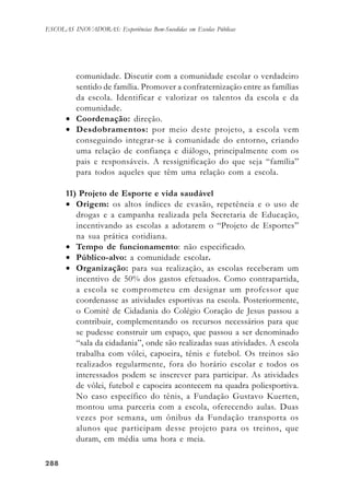 288288288288288
ESCOLAS INOVADORAS: Experiências Bem-Sucedidas em Escolas Públicas
comunidade. Discutir com a comunidade escolar o verdadeiro
sentido de família. Promover a confraternização entre as famílias
da escola. Identificar e valorizar os talentos da escola e da
comunidade.
• Coordenação: direção.
• Desdobramentos: por meio deste projeto, a escola vem
conseguindo integrar-se à comunidade do entorno, criando
uma relação de confiança e diálogo, principalmente com os
pais e responsáveis. A ressignificação do que seja “família”
para todos aqueles que têm uma relação com a escola.
11) Projeto de Esporte e vida saudável
• Origem: os altos índices de evasão, repetência e o uso de
drogas e a campanha realizada pela Secretaria de Educação,
incentivando as escolas a adotarem o “Projeto de Esportes”
na sua prática cotidiana.
• Tempo de funcionamento: não especificado.
• Público-alvo: a comunidade escolar.
• Organização: para sua realização, as escolas receberam um
incentivo de 50% dos gastos efetuados. Como contrapartida,
a escola se comprometeu em designar um professor que
coordenasse as atividades esportivas na escola. Posteriormente,
o Comitê de Cidadania do Colégio Coração de Jesus passou a
contribuir, complementando os recursos necessários para que
se pudesse construir um espaço, que passou a ser denominado
“sala da cidadania”, onde são realizadas suas atividades. A escola
trabalha com vôlei, capoeira, tênis e futebol. Os treinos são
realizados regularmente, fora do horário escolar e todos os
interessados podem se inscrever para participar. As atividades
de vôlei, futebol e capoeira acontecem na quadra poliesportiva.
No caso específico do tênis, a Fundação Gustavo Kuerten,
montou uma parceria com a escola, oferecendo aulas. Duas
vezes por semana, um ônibus da Fundação transporta os
alunos que participam desse projeto para os treinos, que
duram, em média uma hora e meia.
 