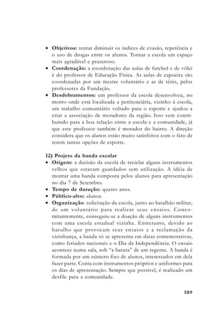 289289289289289
• Objetivos: tentar diminuir os índices de evasão, repetência e
o uso de drogas entre os alunos. Tornar a escola um espaço
mais agradável e prazeroso.
• Coordenação: a coordenação das aulas de futebol e de vôlei
é do professor de Educação Física. As aulas de capoeira são
coordenadas por um mestre voluntário e as de tênis, pelos
professores da Fundação.
• Desdobramentos: um professor da escola desenvolveu, no
morro onde está localizada a penitenciária, vizinho à escola,
um trabalho comunitário voltado para o esporte e ajudou a
criar a associação de moradores da região. Isso vem contri-
buindo para a boa relação entre a escola e a comunidade, já
que este professor também é morador do bairro. A direção
considera que os alunos estão muito satisfeitos com o fato de
terem tantas opções de esporte.
12) Projeto da banda escolar
• Origem: a decisão da escola de reciclar alguns instrumentos
velhos que estavam guardados sem utilização. A idéia de
montar uma banda composta pelos alunos para apresentação
no dia 7 de Setembro.
• Tempo de duração: quatro anos.
• Público-alvo: alunos.
• Organização: solicitação da escola, junto ao batalhão militar,
de um voluntário para realizar seus ensaios. Conco-
mitantemente, conseguiu-se a doação de alguns instrumentos
com uma escola estadual vizinha. Entretanto, devido ao
barulho que provocam seus ensaios e a reclamação da
vizinhança, a banda só se apresenta em datas comemorativas,
como feriados nacionais e o Dia da Independência. O ensaio
acontece numa sala, sob “a batuta” de um regente. A banda é
formada por um número fixo de alunos, interessados em dela
fazer parte. Conta com instrumentos próprios e uniformes para
os dias de apresentação. Sempre que possível, é realizado um
desfile para a comunidade.
 