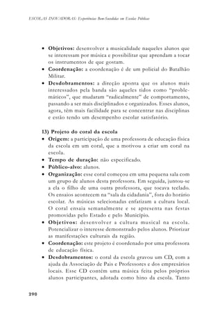 290290290290290
ESCOLAS INOVADORAS: Experiências Bem-Sucedidas em Escolas Públicas
• Objetivos: desenvolver a musicalidade naqueles alunos que
se interessam por música e possibilitar que aprendam a tocar
os instrumentos de que gostam.
• Coordenação: a coordenação é de um policial do Batalhão
Militar.
• Desdobramentos: a direção aponta que os alunos mais
interessados pela banda são aqueles tidos como “proble-
máticos”, que mudaram “radicalmente” de comportamento,
passando a ser mais disciplinados e organizados. Esses alunos,
agora, têm mais facilidade para se concentrar nas disciplinas
e estão tendo um desempenho escolar satisfatório.
13) Projeto do coral da escola
• Origem: a participação de uma professora de educação física
da escola em um coral, que a motivou a criar um coral na
escola.
• Tempo de duração: não especificado.
• Público-alvo: alunos.
• Organização: esse coral começou em uma pequena sala com
um grupo de alunos desta professora. Em seguida, juntou-se
a ela o filho de uma outra professora, que tocava teclado.
Os ensaios acontecem na “sala da cidadania”, fora do horário
escolar. As músicas selecionadas enfatizam a cultura local.
O coral ensaia semanalmente e se apresenta nas festas
promovidas pelo Estado e pelo Município.
• Objetivos: desenvolver a cultura musical na escola.
Potencializar o interesse demonstrado pelos alunos. Priorizar
as manifestações culturais da região.
• Coordenação: este projeto é coordenado por uma professora
de educação física.
• Desdobramentos: o coral da escola gravou um CD, com a
ajuda da Associação de Pais e Professores e dos empresários
locais. Esse CD contém uma música feita pelos próprios
alunos participantes, adotada como hino da escola. Tanto
 