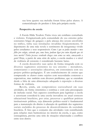 291291291291291
sua letra quanto sua melodia foram feitas pelos alunos. A
comercialização do produto é feita pela própria escola.
Perspectiva da escola
A Escola Hilda Teodoro Vieira viveu um cotidiano conturbado
e violento. Estigmatizada pela comunidade do seu entorno pelas
constantes brigas de gangues e pela ameaça dos jovens envolvidos
no tráfico, tinha suas instalações invadidas freqüentemente. O
depoimento de uma mãe revela o sentimento de insegurança vivido
pelos estudantes e seus responsáveis: Como é que eu podia mandar o meu
filho pro colégio, sabendo que, uma hora, podiam ligar pra mim dizendo que ele
tava morto? Tinha pessoas vendendo drogas com arma na mão, ameaçando a
gente! Hoje, a partir de uma série de ações, a escola mudou e o nível
de violência ali existente é considerado bastante baixo.
A escola desenvolve suas ações de forma integrada com os
diversos segmentos existentes no seu entorno – moradores,
comerciantes e associações educativas, em consonância com seu
projeto político-pedagógico. É um estabelecimento de ensino que
compreende os alunos como sujeitos com necessidades concretas e
expectativas, mas também com diversos problemas, que se estendem
desde a falta de uma alimentação adequada à exposição a diversas
formas de violência.
Revela, ainda, um compromisso sociocultural em suas
atividades, de forma sistemática e contínua e com uma preocupação
de inclusão social. Tais aspectos contribuem para legitimar a escola
e autorizam considerá-la uma escola inovadora no atual contexto
educacional brasileiro, por criar, preservar e qualificar práticas
institucionais públicas, cuja dimensão político-social é fundamental
para a manutenção do direito à educação de qualidade dos segmentos
sociais excluídos do processo de desenvolvimento da sociedade
brasileira. È fato que o conjunto das atividades vem contribuindo
para relações mais harmoniosas no interior da escola, o que, como
conseqüência, previne uma série de situações relacionadas a conflitos
entre seus alunos.
 