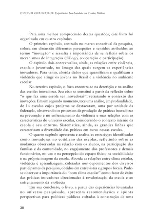 3838383838
ESCOLAS INOVADORAS: Experiências Bem-Sucedidas em Escolas Públicas
Para uma melhor compreensão destas questões, este livro foi
organizado em quatro capítulos.
O primeiro capítulo, centrado no marco conceitual da pesquisa,
coloca em discussão diferentes percepções e sentidos atribuídos ao
termo “inovação” e ressalta a importância de se refletir sobre os
mecanismos de integração (diálogo, cooperação e participação).
O capítulo dois contextualiza, ainda, as relações entre violência,
escola e juventude, no âmago das quais surgem as experiências
inovadoras. Para tanto, aborda dados que quantificam e qualificam a
violência que atinge os jovens no Brasil e a violência no ambiente
escolar.
No terceiro capítulo, o foco encontra-se na descrição e na análise
das escolas inovadoras. Seu eixo se constitui a partir da reflexão sobre
“o que faz uma escola ser inovadora?”, retratando o contexto das
inovações. Em um segundo momento, tece uma análise, em profundidade,
de 14 escolas cujos projetos se destacaram, uma por unidade da
federação, observando os processos de produção de práticas inovadoras
na prevenção e no enfrentamento da violência e suas relações com as
características do universo escolar, considerando o contexto interno da
escola e seu entorno. Sistematiza, ainda, as grandes linhas que
caracterizam a diversidade das práticas em curso nessas escolas.
O quarto capítulo apresenta e analisa as estratégias identificadas
como inovadoras no cotidiano das escolas, refletindo sobre as
mudanças observadas na relação com os alunos, na participação das
famílias e da comunidade, no engajamento dos professores e demais
funcionários, no uso e na percepção do espaço físico, na sociabilidade
e na própria imagem da escola. Aborda as relações entre clima escolar,
violência e aprendizagem, coletadas nos depoimentos dos diversos
participantes da pesquisa, obtidos em entrevistas e grupos focais. Pode-
se observar a importância do “bom clima escolar” como fator de êxito
das práticas inovadoras direcionadas à revalorização da escola e ao
enfrentamento da violência
Em sua conclusão, o livro, a partir das experiências levantadas
no universo pesquisado, apresenta recomendações e aponta
perspectivas para políticas públicas voltadas à construção de uma
 