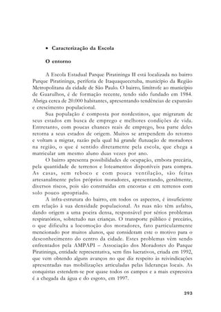 293293293293293
• Caracterização da Escola
O entorno
A Escola Estadual Parque Piratininga II está localizada no bairro
Parque Piratininga, periferia de Itaquaquecetuba, município da Região
Metropolitana da cidade de São Paulo. O bairro, limítrofe ao município
de Guarulhos, é de formação recente, tendo sido fundado em 1984.
Abriga cerca de 20.000 habitantes, apresentando tendências de expansão
e crescimento populacional.
Sua população é composta por nordestinos, que migraram de
seus estados em busca de emprego e melhores condições de vida.
Entretanto, com poucas chances reais de emprego, boa parte deles
retorna a seus estados de origem. Muitos se arrependem do retorno
e voltam a migrar, razão pela qual há grande flutuação de moradores
na região, o que é sentido diretamente pela escola, que chega a
matricular um mesmo aluno duas vezes por ano.
O bairro apresenta possibilidades de ocupação, embora precária,
pela quantidade de terrenos e loteamentos disponíveis para compra.
As casas, sem reboco e com pouca ventilação, são feitas
artesanalmente pelos próprios moradores, apresentando, geralmente,
diversos riscos, pois são construídas em encostas e em terrenos com
solo pouco apropriado.
A infra-estrutura do bairro, em todos os aspectos, é insuficiente
em relação à sua densidade populacional. As ruas não têm asfalto,
dando origem a uma poeira densa, responsável por sérios problemas
respiratórios, sobretudo nas crianças. O transporte público é precário,
o que dificulta a locomoção dos moradores, fato particularmente
mencionado por muitos alunos, que consideram este o motivo para o
desconhecimento do centro da cidade. Estes problemas vêm sendo
enfrentados pela AMPAPI – Associação dos Moradores do Parque
Piratininga, entidade representativa, sem fins lucrativos, criada em 1992,
que vem obtendo alguns avanços no que diz respeito às reivindicações
apresentadas nas mobilizações articuladas pelas lideranças locais. As
conquistas estendem-se por quase todos os campos e a mais expressiva
é a chegada da água e do esgoto, em 1997.
 