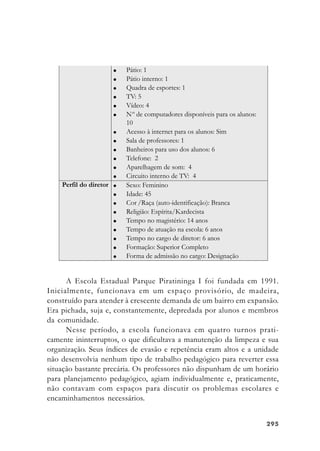 295295295295295
A Escola Estadual Parque Piratininga I foi fundada em 1991.
Inicialmente, funcionava em um espaço provisório, de madeira,
construído para atender à crescente demanda de um bairro em expansão.
Era pichada, suja e, constantemente, depredada por alunos e membros
da comunidade.
Nesse período, a escola funcionava em quatro turnos prati-
camente ininterruptos, o que dificultava a manutenção da limpeza e sua
organização. Seus índices de evasão e repetência eram altos e a unidade
não desenvolvia nenhum tipo de trabalho pedagógico para reverter essa
situação bastante precária. Os professores não dispunham de um horário
para planejamento pedagógico, agiam individualmente e, praticamente,
não contavam com espaços para discutir os problemas escolares e
encaminhamentos necessários.
 