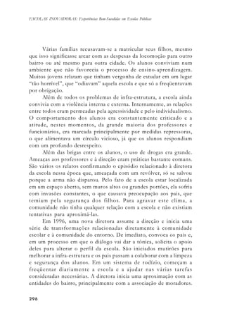 296296296296296
ESCOLAS INOVADORAS: Experiências Bem-Sucedidas em Escolas Públicas
Várias famílias recusavam-se a matricular seus filhos, mesmo
que isso significasse arcar com as despesas da locomoção para outro
bairro ou até mesmo para outra cidade. Os alunos conviviam num
ambiente que não favorecia o processo de ensino-aprendizagem.
Muitos jovens relatam que tinham vergonha de estudar em um lugar
“tão horrível”, que “odiavam” aquela escola e que só a freqüentavam
por obrigação.
Além de todos os problemas de infra-estrutura, a escola ainda
convivia com a violência interna e externa. Internamente, as relações
entre todos eram permeadas pela agressividade e pelo individualismo.
O comportamento dos alunos era constantemente criticado e a
atitude, nestes momentos, da grande maioria dos professores e
funcionários, era marcada principalmente por medidas repressoras,
o que alimentava um círculo vicioso, já que os alunos respondiam
com um profundo desrespeito.
Além das brigas entre os alunos, o uso de drogas era grande.
Ameaças aos professores e à direção eram práticas bastante comuns.
São vários os relatos confirmando o episódio relacionado à diretora
da escola nessa época que, ameaçada com um revólver, só se salvou
porque a arma não disparou. Pelo fato de a escola estar localizada
em um espaço aberto, sem muros altos ou grandes portões, ela sofria
com invasões constantes, o que causava preocupação aos pais, que
temiam pela segurança dos filhos. Para agravar este clima, a
comunidade não tinha qualquer relação com a escola e não existiam
tentativas para aproximá-las.
Em 1996, uma nova diretora assume a direção e inicia uma
série de transformações relacionadas diretamente à comunidade
escolar e à comunidade do entorno. De imediato, convoca os pais e,
em um processo em que o diálogo vai dar a tônica, solicita o apoio
deles para alterar o perfil da escola. São iniciados mutirões para
melhorar a infra-estrutura e os pais passam a colaborar com a limpeza
e segurança dos alunos. Em um sistema de rodízio, começam a
freqüentar diariamente a escola e a ajudar nas várias tarefas
consideradas necessárias. A diretora inicia uma aproximação com as
entidades do bairro, principalmente com a associação de moradores.
 
