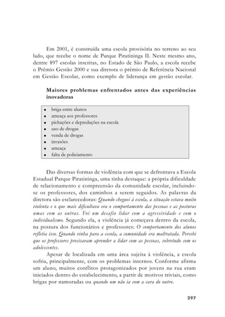 297297297297297
Em 2001, é construída uma escola provisória no terreno ao seu
lado, que recebe o nome de Parque Piratininga II. Neste mesmo ano,
dentre 897 escolas inscritas, no Estado de São Paulo, a escola recebe
o Prêmio Gestão 2000 e sua diretora o prêmio de Referência Nacional
em Gestão Escolar, como exemplo de liderança em gestão escolar.
Maiores problemas enfrentados antes das experiências
inovadoras
Das diversas formas de violência com que se defrontava a Escola
Estadual Parque Piratininga, uma tinha destaque: a própria dificuldade
de relacionamento e compreensão da comunidade escolar, incluindo-
se os professores, dos caminhos a serem seguidos. As palavras da
diretora são esclarecedoras: Quando cheguei à escola, a situação estava muito
violenta e o que mais dificultava era o comportamento das pessoas e as posturas
umas com as outras. Foi um desafio lidar com a agressividade e com o
individualismo. Segundo ela, a violência já começava dentro da escola,
na postura dos funcionários e professores: O comportamento dos alunos
refletia isso. Quando vinha para a escola, a comunidade era maltratada. Percebi
que os professores precisavam aprender a lidar com as pessoas, sobretudo com os
adolescentes.
Apesar de localizada em uma área sujeita à violência, a escola
sofria, principalmente, com os problemas internos. Conforme afirma
um aluno, muitos conflitos protagonizados por jovens na rua eram
iniciados dentro do estabelecimento, a partir de motivos triviais, como
brigas por namoradas ou quando um não ia com a cara do outro.
 