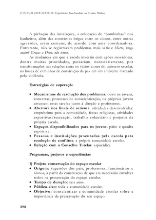 298298298298298
ESCOLAS INOVADORAS: Experiências Bem-Sucedidas em Escolas Públicas
A pichação das instalações, a colocação de “bombinhas” nos
banheiros, além das constantes brigas entre os alunos, entre outras
agressões, eram comuns, de acordo com uma coordenadora.
Entretanto, não se registravam problemas mais sérios: Morte, briga
assim? Graças a Deus, não temos.
As mudanças em que a escola investiu com ações inovadoras,
dentre muitas prioridades, passariam, necessariamente, por
transformações nas relações entre os vários atores do universo escolar,
na busca de caminhos de construção da paz em um ambiente marcado
pela violência.
Estratégias de superação
• Mecanismos de resolução dos problemas: ouvir os jovens,
conversas, processos de conscientização, os próprios jovens
assumem estas tarefas junto à direção e professores.
• Abertura nos finais de semana: atividades desenvolvidas:
empréstimo para a comunidade, festas religiosas, atividades
esportivas/recreação, trabalho voluntário e projetos da
própria escola.
• Espaços disponibilizados para os jovens: pátio e quadra
esportiva.
• Pessoas e instituições procuradas pela escola para
resolução de conflitos: a própria comunidade escolar.
• Relação com o Conselho Tutelar: esporádica.
Programas, projetos e experiências
1) Projeto conservação do espaço escolar
• Origem: sugestões dos pais, professores, funcionários e
alunos, a partir da constatação de que era necessário envolver
todos na preservação do espaço escolar.
• Tempo de duração: seis anos.
• Público-alvo: toda a comunidade escolar.
• Objetivo: conscientizar a comunidade escolar sobre a
importância da preservação do seu espaço.
 