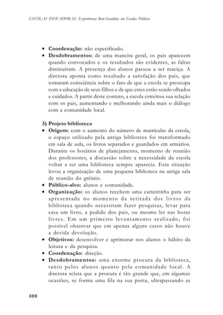 300300300300300
ESCOLAS INOVADORAS: Experiências Bem-Sucedidas em Escolas Públicas
• Coordenação: não especificado.
• Desdobramentos: de uma maneira geral, os pais aparecem
quando convocados e os resultados são evidentes, as faltas
diminuíram. A presença dos alunos passou a ser maciça. A
diretora aponta como resultado a satisfação dos pais, que
tomaram consciência sobre o fato de que a escola se preocupa
com a educação de seus filhos e de que estes estão sendo olhados
e cuidados. A partir deste contato, a escola estreitou sua relação
com os pais, aumentando e melhorando ainda mais o diálogo
com a comunidade local.
3) Projeto biblioteca
• Origem: com o aumento do número de matrículas da escola,
o espaço utilizado pela antiga biblioteca foi transformado
em sala de aula, os livros separados e guardados em armários.
Durante os horários de planejamento, momento de reunião
dos professores, a discussão sobre a necessidade da escola
voltar a ter uma biblioteca sempre aparecia. Esta situação
levou a organização de uma pequena biblioteca na antiga sala
de reunião do grêmio.
• Público-alvo: alunos e comunidade.
• Organização: os alunos recebem uma carteirinha para ser
apresentada no momento da retirada dos livros da
biblioteca quando necessitam fazer pesquisas, levar para
casa um livro, a pedido dos pais, ou mesmo ler nas horas
livres. Em um primeiro levantamento realizado, foi
possível observar que em apenas alguns casos não houve
a devida devolução.
• Objetivos: desenvolver e aprimorar nos alunos o hábito da
leitura e da pesquisa.
• Coordenação: direção.
• Desdobramentos: uma enorme procura da biblioteca,
tanto pelos alunos quanto pela comunidade local. A
diretora relata que a procura é tão grande que, em algumas
ocasiões, se forma uma fila na sua porta, ultrapassando as
 