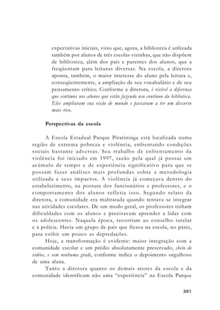 301301301301301
expectativas iniciais, visto que, agora, a biblioteca é utilizada
também por alunos de três escolas vizinhas, que não dispõem
de biblioteca, além dos pais e parentes dos alunos, que a
freqüentam para leituras diversas. Na escola, a diretora
aponta, também, o maior interesse do aluno pela leitura e,
conseqüentemente, a ampliação de seu vocabulário e de seu
pensamento crítico. Conforme a diretora, é visível a diferença
que sentimos nos alunos que estão fazendo uso contínuo da biblioteca.
Eles ampliaram sua visão de mundo e passaram a ter um discurso
mais rico.
Perspectivas da escola
A Escola Estadual Parque Piratininga está localizada numa
região de extrema pobreza e violência, enfrentando condições
sociais bastante adversas. Seu trabalho de enfrentamento da
violência foi iniciado em 1997, razão pela qual já possui um
acúmulo de tempo e de experiência significativo para que se
possam fazer análises mais profundas sobre a metodologia
utilizada e seus impactos. A violência já começava dentro do
estabelecimento, na postura dos funcionários e professores, e o
comportamento dos alunos refletia isso. Segundo relato da
diretora, a comunidade era maltratada quando tentava se integrar
nas atividades escolares. De um modo geral, os professores tinham
dificuldades com os alunos e precisavam aprender a lidar com
os adolescentes. Naquela época, recorriam ao conselho tutelar
e à polícia. Havia um grupo de pais que ficava na escola, no pátio,
para coibir um pouco as depredações.
Hoje, a transformação é evidente: maior integração com a
comunidade escolar e um prédio absolutamente preservado, cheio de
vidros, e sem nenhuma grade, conforme indica o depoimento orgulhoso
de uma aluna.
Tanto a diretora quanto os demais atores da escola e da
comunidade identificam não uma “experiência” na Escola Parque
 