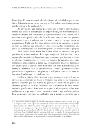302302302302302
ESCOLAS INOVADORAS: Experiências Bem-Sucedidas em Escolas Públicas
Piratininga II, mas uma série de iniciativas e de atividades que, na sua
ótica, diferenciam esta escola das outras. Daí todos a considerarem uma
escola exitosa e de qualidade26
.
As atividades que realiza possuem um espectro extremamente
amplo: vão desde a conservação do espaço físico, tão necessário para o
desenvolvimento do sentimento de pertencimento dos alunos, até o
arejamento das práticas de sala de aula, com certeza, um dos grandes
responsáveis pela mudança que a escola vivencia, no que tange ao
aprendizado. Cada um dos seus atores percebe as mudanças a partir
do tipo de relação que estabelece com a escola, das expectativas que
tem e da compreensão que alimenta quanto ao papel que ela se propõe.
Estas ações foram fruto das muitas idéias da diretora, dos pais,
professores e funcionários. Para que surgissem, foi preciso criar o
espaço das reuniões pedagógicas, que envolvem professores e todos
os demais funcionários e recriar o espaço de reunião dos pais,
tornando-a mais atrativa e capaz de, efetivamente, trazer os familiares
dos alunos para a escola. Este momento tem sido fundamental, pois
também permite que os professores, juntos, possam discutir
problemas e apresentar propostas e soluções concretas para os
imensos desafios que o cotidiano traz.
Embora exista efetivamente uma presença muito forte da
diretora na concepção de todo o processo que esta escola vivencia, é
preciso salientar que sua forma de gestão, sua maneira de pensar os
diversos papéis e responsabilidades na construção de uma escola
estimula professores, funcionários e pais a debruçar-se sobre seus
problemas e a pensar e trazer soluções para o seu enfrentamento.
Este constante exercício de reflexão, que é coletivo, permite que a
26
A pesquisa foi realizada depois de a escola ter recebido o Prêmio Gestão Escolar 2000, que
a projetou para a rede e para as autoridades oficiais como um modelo bem-sucedido.
Jornais, emissoras televisivas, entre outras, passaram a procurar a escola e a direção e a
registrar suas conquistas, o que tem mexido profundamente com os alunos e com a
comunidade, que nunca havia sido alvo de atenção da mídia, a não ser pelos índices de
violência. Esta visibilidade pública aumenta ainda mais o orgulho da comunidade escolar
e não-escolar, o que pode estar gerando uma sobre-representação positiva da escola. Isto
não invalida, obviamente, os avanços objetivamente alcançados pela unidade.
 