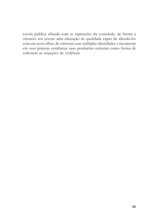 3939393939
escola pública afinada com as aspirações da sociedade, de forma a
oferecer aos jovens uma educação de qualidade capaz de abordá-los
com um novo olhar, de valorizar suas múltiplas identidades e incorporar
em suas práticas cotidianas suas produções culturais como forma de
enfrentar as situações de violência.
 