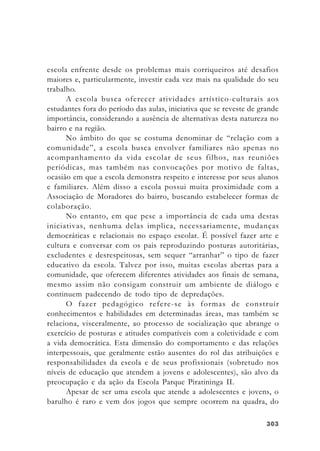303303303303303
escola enfrente desde os problemas mais corriqueiros até desafios
maiores e, particularmente, investir cada vez mais na qualidade do seu
trabalho.
A escola busca oferecer atividades artístico-culturais aos
estudantes fora do período das aulas, iniciativa que se reveste de grande
importância, considerando a ausência de alternativas desta natureza no
bairro e na região.
No âmbito do que se costuma denominar de “relação com a
comunidade”, a escola busca envolver familiares não apenas no
acompanhamento da vida escolar de seus filhos, nas reuniões
periódicas, mas também nas convocações por motivo de faltas,
ocasião em que a escola demonstra respeito e interesse por seus alunos
e familiares. Além disso a escola possui muita proximidade com a
Associação de Moradores do bairro, buscando estabelecer formas de
colaboração.
No entanto, em que pese a importância de cada uma destas
iniciativas, nenhuma delas implica, necessariamente, mudanças
democráticas e relacionais no espaço escolar. É possível fazer arte e
cultura e conversar com os pais reproduzindo posturas autoritárias,
excludentes e desrespeitosas, sem sequer “arranhar” o tipo de fazer
educativo da escola. Talvez por isso, muitas escolas abertas para a
comunidade, que oferecem diferentes atividades aos finais de semana,
mesmo assim não consigam construir um ambiente de diálogo e
continuem padecendo de todo tipo de depredações.
O fazer pedagógico refere-se às formas de construir
conhecimentos e habilidades em determinadas áreas, mas também se
relaciona, visceralmente, ao processo de socialização que abrange o
exercício de posturas e atitudes compatíveis com a coletividade e com
a vida democrática. Esta dimensão do comportamento e das relações
interpessoais, que geralmente estão ausentes do rol das atribuições e
responsabilidades da escola e de seus profissionais (sobretudo nos
níveis de educação que atendem a jovens e adolescentes), são alvo da
preocupação e da ação da Escola Parque Piratininga II.
Apesar de ser uma escola que atende a adolescentes e jovens, o
barulho é raro e vem dos jogos que sempre ocorrem na quadra, do
 