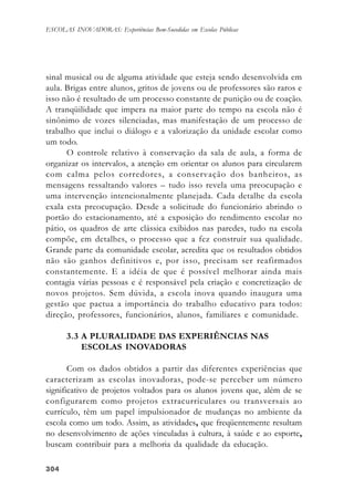 304304304304304
ESCOLAS INOVADORAS: Experiências Bem-Sucedidas em Escolas Públicas
sinal musical ou de alguma atividade que esteja sendo desenvolvida em
aula. Brigas entre alunos, gritos de jovens ou de professores são raros e
isso não é resultado de um processo constante de punição ou de coação.
A tranqüilidade que impera na maior parte do tempo na escola não é
sinônimo de vozes silenciadas, mas manifestação de um processo de
trabalho que inclui o diálogo e a valorização da unidade escolar como
um todo.
O controle relativo à conservação da sala de aula, a forma de
organizar os intervalos, a atenção em orientar os alunos para circularem
com calma pelos corredores, a conservação dos banheiros, as
mensagens ressaltando valores – tudo isso revela uma preocupação e
uma intervenção intencionalmente planejada. Cada detalhe da escola
exala esta preocupação. Desde a solicitude do funcionário abrindo o
portão do estacionamento, até a exposição do rendimento escolar no
pátio, os quadros de arte clássica exibidos nas paredes, tudo na escola
compõe, em detalhes, o processo que a fez construir sua qualidade.
Grande parte da comunidade escolar, acredita que os resultados obtidos
não são ganhos definitivos e, por isso, precisam ser reafirmados
constantemente. E a idéia de que é possível melhorar ainda mais
contagia várias pessoas e é responsável pela criação e concretização de
novos projetos. Sem dúvida, a escola inova quando inaugura uma
gestão que pactua a importância do trabalho educativo para todos:
direção, professores, funcionários, alunos, familiares e comunidade.
3.3 A PLURALIDADE DAS EXPERIÊNCIAS NAS
ESCOLAS INOVADORAS
Com os dados obtidos a partir das diferentes experiências que
caracterizam as escolas inovadoras, pode-se perceber um número
significativo de projetos voltados para os alunos jovens que, além de se
configurarem como projetos extracurriculares ou transversais ao
currículo, têm um papel impulsionador de mudanças no ambiente da
escola como um todo. Assim, as atividades, que freqüentemente resultam
no desenvolvimento de ações vinculadas à cultura, à saúde e ao esporte,
buscam contribuir para a melhoria da qualidade da educação.
 