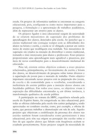 306306306306306
ESCOLAS INOVADORAS: Experiências Bem-Sucedidas em Escolas Públicas
escola. Os projetos de informática também se encontram na categoria
educacional, pois, configuram-se como meios importantes para a
pesquisa, a formulação e a apresentação de trabalhos acadêmicos,
além de representar um atrativo para os alunos.
Os projetos ligados à área educacional surgem da necessidade
de se criarem mecanismos de superação dos problemas de
aprendizagem dos alunos, detectados pela escola. Ao perceber que o
ensino tradicional não consegue romper com as dificuldades dos
alunos na leitura e escrita, a escola se vê obrigada a pensar em outros
meios de ensino que modifiquem essa realidade. Tais mecanismos de
superação são criados na intenção de diversificar o ensino tradicional,
tornando-o mais interessante para alunos e professores. Esses projetos
proporcionam uma aprendizagem mais agradável e prazerosa, por
meio de novas contribuições para o desenvolvimento intelectual do
educando.
Para tal, existem certos objetivos comuns a esses projetos
relacionados, principalmente, ao favorecimento da escrita e leitura
dos alunos, ao desenvolvimento de pesquisa sobre temas diversos e
à capacitação do jovem para o mercado de trabalho. Outro objetivo
importante encontrado nesses projetos está na preparação dos jovens,
da escola e da comunidade para o vestibular, considerando a
ineficiência do ensino público para a inserção desses alunos em
faculdades públicas. Em todos esse casos, os objetivos visam à
superação das dificuldades encontradas e, em última instância, à
transformação qualitativa da escola pública.
A participação na semana da SBPC, experiência relatada pela
escola do Espírito Santo, foi categorizada na área educacional, pois
todas as oficinas elaboradas pela escola têm caráter pedagógico, sendo
aproveitadas no cotidiano escolar, como, por exemplo, a oficina de
teatro, que procura trabalhar a dramatização em sala de aula. Aqueles
projetos que objetivam a estabilização da presença dos alunos nas
escolas também foram considerados como pertencentes à área
educacional, pois têm sua origem na percepção das escolas sobre o
fato de que aqueles alunos que faltam com freqüência acabam se
evadindo posteriormente. Esses projetos surgem da necessidade de
 