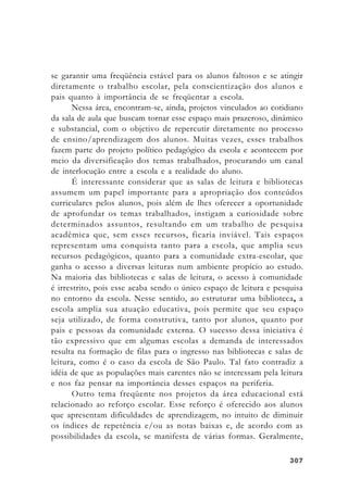 307307307307307
se garantir uma freqüência estável para os alunos faltosos e se atingir
diretamente o trabalho escolar, pela conscientização dos alunos e
pais quanto à importância de se freqüentar a escola.
Nessa área, encontram-se, ainda, projetos vinculados ao cotidiano
da sala de aula que buscam tornar esse espaço mais prazeroso, dinâmico
e substancial, com o objetivo de repercutir diretamente no processo
de ensino/aprendizagem dos alunos. Muitas vezes, esses trabalhos
fazem parte do projeto político pedagógico da escola e acontecem por
meio da diversificação dos temas trabalhados, procurando um canal
de interlocução entre a escola e a realidade do aluno.
É interessante considerar que as salas de leitura e bibliotecas
assumem um papel importante para a apropriação dos conteúdos
curriculares pelos alunos, pois além de lhes oferecer a oportunidade
de aprofundar os temas trabalhados, instigam a curiosidade sobre
determinados assuntos, resultando em um trabalho de pesquisa
acadêmica que, sem esses recursos, ficaria inviável. Tais espaços
representam uma conquista tanto para a escola, que amplia seus
recursos pedagógicos, quanto para a comunidade extra-escolar, que
ganha o acesso a diversas leituras num ambiente propício ao estudo.
Na maioria das bibliotecas e salas de leitura, o acesso à comunidade
é irrestrito, pois esse acaba sendo o único espaço de leitura e pesquisa
no entorno da escola. Nesse sentido, ao estruturar uma biblioteca, a
escola amplia sua atuação educativa, pois permite que seu espaço
seja utilizado, de forma construtiva, tanto por alunos, quanto por
pais e pessoas da comunidade externa. O sucesso dessa iniciativa é
tão expressivo que em algumas escolas a demanda de interessados
resulta na formação de filas para o ingresso nas bibliotecas e salas de
leitura, como é o caso da escola de São Paulo. Tal fato contradiz a
idéia de que as populações mais carentes não se interessam pela leitura
e nos faz pensar na importância desses espaços na periferia.
Outro tema freqüente nos projetos da área educacional está
relacionado ao reforço escolar. Esse reforço é oferecido aos alunos
que apresentam dificuldades de aprendizagem, no intuito de diminuir
os índices de repetência e/ou as notas baixas e, de acordo com as
possibilidades da escola, se manifesta de várias formas. Geralmente,
 