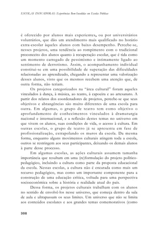 308308308308308
ESCOLAS INOVADORAS: Experiências Bem-Sucedidas em Escolas Públicas
é oferecido por alunos mais experientes, ou por universitários
voluntários, que dão um atendimento mais qualificado no horário
extra-escolar àqueles alunos com baixo desempenho. Percebe-se,
nesses projetos, uma tendência ao rompimento com o tradicional
preconceito dos alunos quanto à recuperação escolar, que é tida como
um momento carregado de pessimismo e intimamente ligado ao
sentimento de derrotismo. Assim, o acompanhamento individual
constitui-se em uma possibilidade de superação das dificuldades
relacionadas ao aprendizado, chegando a representar uma valorização
desses alunos, visto que os mesmos recebem uma atenção que, de
outra forma, não teriam.
Os projetos categorizados na “área cultural” foram aqueles
vinculados à dança, à música, ao teatro, à capoeira e ao artesanato. A
partir dos relatos dos coordenadores de projetos, percebe-se que seus
objetivos e abrangências são muito diferentes de uma escola para
outra. Em algumas, o grupo de teatro tem como objetivo o
aprofundamento de conhecimentos vinculados à dramaturgia
nacional e internacional, e a reflexão destes temas no universo em
que vivem os alunos, suas condições de vida, o acesso à cultura. Em
outras escolas, o grupo de teatro já se apresenta em fase de
profissionalização, extrapolando os muros da escola. Da mesma
forma, enquanto alguns movimentos culturais atingem toda a escola,
outros se restringem aos seus participantes, deixando os demais alunos
à parte desse processo.
Em algumas escolas, as ações culturais assumem tamanha
importância que resultam em uma (re)formulação do projeto político-
pedagógico, incluindo a cultura como parte da proposta educacional
da escola. Nessas escolas, a cultura não é encarada como mais um
recurso pedagógico, mas como um importante componente para a
construção de uma educação crítica, voltada para uma perspectiva
socioeconômica sobre a história e realidade atual do país.
Dessa forma, os projetos culturais trabalham com os alunos
no sentido de envolvê-los nesse universo, que começa dentro da sala
de aula e ultrapassam os seus limites. Um universo que não se limita
aos conteúdos escolares e aos grandes temas comemorativos (como
 