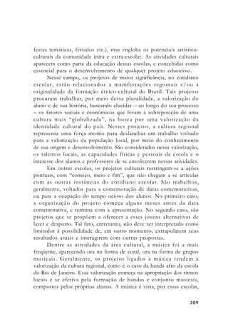 309309309309309
festas temáticas, feriados etc.), mas engloba os potenciais artístico-
culturais da comunidade intra e extra-escolar. As atividades culturais
aparecem como parte da educação dessas escolas, e concebidas como
essencial para o desenvolvimento de qualquer projeto educativo.
Nesse campo, os projetos de maior significância, no cotidiano
escolar, estão relacionados a manifestações regionais e/ou à
originalidade da formação étnico-cultural do Brasil. Tais projetos
procuram trabalhar, por meio dessa pluralidade, a valorização do
aluno e de sua história, buscando elucidar – ao longo do seu processo
– os fatores sociais e econômicos que levam à sobreposição de uma
cultura mais “globalizada”, na busca por uma valorização da
identidade cultural do país. Nesses projetos, a cultura regional
representa uma força motriz para deslanchar um trabalho voltado
para a valorização da população local, por meio do conhecimento
de sua origem e desenvolvimento. São considerados nessa valorização,
os talentos locais, as capacidades físicas e pessoais da escola e o
interesse dos alunos e professores de se envolverem nessas atividades.
Em outras escolas, os projetos culturais restringem-se a ações
pontuais, com “começo, meio e fim”, que não chegam a se articular
com as outras instâncias do cotidiano escolar. São trabalhos,
geralmente, voltados para a comemoração de datas comemorativas,
ou para a ocupação do tempo ocioso dos alunos. No primeiro caso,
a organização do projeto começa alguns meses antes da data
comemorativa, e termina com a apresentação. No segundo caso, são
projetos que se propõem a oferecer a esses jovens alternativas de
lazer e desporto. Tal fato, entretanto, não deve ser interpretado como
limitador à possibilidade de, em outro momento, extrapolarem seus
resultados atuais e interagirem com outras propostas.
Dentre as atividades da área cultural, a música foi a mais
freqüente, aparecendo ora na forma de coral, ora na forma de grupos
musicais. Geralmente, os projetos ligados à música tendem à
valorização da cultura regional, como é o caso da banda afro da escola
do Rio de Janeiro. Essa valorização começa na apropriação dos ritmos
locais e se efetiva pela formação de bandas e conjunto musicais,
compostos pelos próprios alunos. A música é vista, por essas escolas,
 