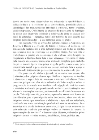310310310310310
ESCOLAS INOVADORAS: Experiências Bem-Sucedidas em Escolas Públicas
como um meio para desenvolver no educando a sensibilidade, a
solidariedade e o respeito pela diversidade, possibilitando a
valorização das manifestações artísticas e culturais, tanto eruditas,
quanto populares. Outra frente de atuação da música está na formação
de corais que objetivam trabalhar a coletividade entre os alunos por
meio da diferença – percebida tanto nos timbres de voz, quanto nas
diversas personalidades – e da harmonia entre o grupo.
Em seguida, vêm as atividades culturais ligadas à Capoeira, ao
Teatro, à Dança e à criação de Rádio e Jornais. A capoeira foi
considerada pertencente à área cultural porque, em todas as escolas,
sua atuação não se restringe ao exercício físico. Geralmente é
trabalhada a partir da valorização da cultura afro-brasileira,
resgatando a história dessa luta e suas diferentes vertentes. É vista,
pela maioria das escolas, como uma atividade completa, pois trabalha
corpo e mente (pela disciplina exigida pelos exercícios, pela
consciência racial e pela noção do outro), unindo luta e dança e
contribuindo intimamente para a construção da cultura de paz.
Os projetos de rádio e jornal, na maioria dos casos, são
realizados pelos próprios alunos, que dividem e organizam as tarefas,
e discutem o repertório de assuntos e músicas veiculados. Esses
projetos propiciam não só o trânsito de informações sobre a
programação da escola, mas também a divulgação de notícias atuais
e matérias culturais, proporcionando maior conscientização aos
alunos e, conseqüentemente, promovendo os direitos humanos na
escola. Tais objetivos são, por vezes, apontados como uma forma de
contribuição para a participação ativa dos jovens, visto que são os
próprios alunos que escolhem e elaboram o que vai ser veiculado,
resultando em uma aproximação profissional com o jornalismo. Suas
atuações vão desde informes escolares, já que esses veículos de
comunicação acabam por atingir todos os turnos da escola, à
apresentação de músicas27
e informações diversas, elaboradas pelos
próprios alunos – sobre cultura, atualidades, lazer, política etc.
27
Neste caso, foi observada uma tendência à valorização da música brasileira.
 