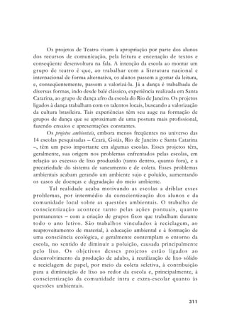 311311311311311
Os projetos de Teatro visam à apropriação por parte dos alunos
dos recursos de comunicação, pela leitura e encenação de textos e
conseqüente desenvoltura na fala. A intenção da escola ao montar um
grupo de teatro é que, ao trabalhar com a literatura nacional e
internacional de forma alternativa, os alunos passem a gostar da leitura,
e, conseqüentemente, passem a valorizá-la. Já a dança é trabalhada de
diversas formas, indo desde balé clássico, experiência realizada em Santa
Catarina, ao grupo de dança afro da escola do Rio de Janeiro. Os projetos
ligados à dança trabalham com os talentos locais, buscando a valorização
da cultura brasileira. Tais experiências têm seu auge na formação de
grupos de dança que se aproximam de uma postura mais profissional,
fazendo ensaios e apresentações constantes.
Os projetos ambientais, embora menos freqüentes no universo das
14 escolas pesquisadas – Ceará, Goiás, Rio de Janeiro e Santa Catarina
–, têm um peso importante em algumas escolas. Esses projetos têm,
geralmente, sua origem nos problemas enfrentados pelas escolas, em
relação ao excesso de lixo produzido (tanto dentro, quanto fora), e a
precariedade do sistema de saneamento e de coleta. Esses problemas
ambientais acabam gerando um ambiente sujo e poluído, aumentando
os casos de doenças e degradação do meio ambiente.
Tal realidade acaba motivando as escolas a driblar esses
problemas, por intermédio da conscientização dos alunos e da
comunidade local sobre as questões ambientais. O trabalho de
conscientização acontece tanto pelas ações pontuais, quanto
permanentes – com a criação de grupos fixos que trabalham durante
todo o ano letivo. São trabalhos vinculados à reciclagem, ao
reaproveitamento de material, à educação ambiental e à formação de
uma consciência ecológica, e geralmente contemplam o entorno da
escola, no sentido de diminuir a poluição, causada principalmente
pelo lixo. Os objetivos desses projetos estão ligados ao
desenvolvimento da produção de adubo, à reutilização de lixo sólido
e reciclagem de papel, por meio da coleta seletiva, à contribuição
para a diminuição de lixo ao redor da escola e, principalmente, à
conscientização da comunidade intra e extra-escolar quanto às
questões ambientais.
 