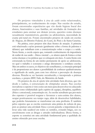 312312312312312
ESCOLAS INOVADORAS: Experiências Bem-Sucedidas em Escolas Públicas
Os projetos vinculados à área da saúde estão relacionados,
principalmente, ao conhecimento do corpo. Nas escolas do estudo,
foram encontradas experiências que vão desde higiene bucal dos
alunos, funcionários e suas famílias, até atividades de formação dos
estudantes para ensinar aos demais jovens, questões como doenças
sexualmente transmissíveis, gravidez na adolescência, necessidade de
exame pré-natal etc. Foram encontrados projetos de saúde em escolas
de Alagoas, do Distrito Federal, do Ceará, do Pará e de Santa Catarina.
Na prática, esses projetos têm duas frentes de atuação. A primeira
está relacionada a ações pontuais (geralmente sobre a forma de palestras e
debates) que trabalham com a conscientização sobre o corpo e a saúde.
Nesta frente, a escola espera que, tomando conhecimento da importância
de cuidar de sua saúde – física e mental –, os alunos ajam de forma a evitar
certas doenças e/ou práticas que os coloquem em risco. A outra frente está
estruturada na forma de um núcleo permanente de apoio ao adolescente,
no qual o trabalho é constante e atinge diretamente o cotidiano escolar.
Mas em ambos os casos, os objetivos são semelhantes, e a intenção principal
é de proporcionar aos alunos a possibilidade de conhecer qualitativamente
o significado de saúde, para com isso efetivar a prevenção de doenças
diversas. Percebe-se ser bastante reconhecido, e incorporado a práticas
escolares, o projeto DST/Aids, do Ministério da Saúde.
Os projetos da área de esportes têm atividades bem diversas, que vão
desde o xadrez, à estruturação de olimpíadas anuais. Nas escolas
inovadoras o esporte é visto como um meio para desenvolver no educando
noções como solidariedade (pelo espírito de equipe), disciplina, equilíbrio
(físico e emocional), concentração etc. As escolas acreditam que por meio
dos esportes é possível resgatar e favorecer a auto-estima dos alunos,
ocupar positivamente seu tempo vago, além de desenvolver habilidades,
que poderão futuramente se transformar em uma profissão. É também
pelos esportes que as escolas constroem uma prática de cultura de paz,
pois ao praticar uma atividade física o jovem percebe a importância de se
levar uma vida saudável em todos os sentidos, evitando brigas, uso ou
envolvimento com as drogas e atitudes individualistas. Dessa forma, o
esporte se constitui em uma atividade fundamental para a qualidade do
ensino oferecido por essas escolas.
 