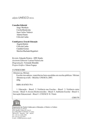 edições UNESCO BRASIL
ConselhoEditorial
Jorge Werthein
Cecilia Braslavsky
Juan Carlos Tedesco
Adama Ouane
Célio da Cunha
ComitêparaaÁreadeEducação
Ângela Rabelo
Célio da Cunha
Candido Gomes
Marilza Machado Regattieri
Revisão: Eduardo Perácio – DPE Studio
Assistente Editorial: Larissa Vieira Leite
Diagramação: Fernando Brandão
Projeto Gráfico: Edson Fogaça
©UNESCO2003
Organização das Nações Unidas para a Educação, a Ciência e a Cultura
Representação no Brasil
SAS, Quadra 5 Bloco H, Lote 6,
Ed. CNPq/IBICT/UNESCO, 9º andar.
70070-914 – Brasília – DF – Brasil
Tel.: (55 61) 2106-3500
Fax: (55 61) 322-4261
E-mail: UHBRZ@unesco.org.br
Abramovay, Miriam
Escolas inovadoras: experiências bem-sucedidas em escolas públicas / Miriam
Abramovay et alli. - Brasília: UNESCO, 2003.
428p.
ISBN: 85-87853-79-1
1. Educação – Brasil 2. Violência nas Escolas – Brasil 3. Violência entre
Jovens – Brasil 4. Jovens Desfavorecidos – Brasil 5. Ambiente Escolar – Brasil 6.
Inovação Educacional – Brasil I. UNESCO II. Título
CDD370
 