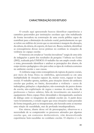 4141414141
CARACTERIZAÇÃO DO ESTUDO
O estudo aqui apresentado buscou identificar experiências e
caminhos percorridos por instituições escolares que vêm trabalhando
de forma inovadora na construção de uma escola pública capaz de
contribuir para a diminuição da exclusão social, particularmente no que
se refere aos milhões de jovens que se encontram à margem da educação,
da cultura, da ciência, do esporte, do lazer etc. Busca, também, identificar
as conseqüências dessas novas práticas no combate às situações de
violência no espaço escolar.
O interesse em estudar as “escolas inovadoras” surgiu de uma série
de indagações a partir dos resultados da pesquisa Violências nas Escolas
(2002), realizada pela UNESCO. O trabalho faz um amplo estudo sobre
o tema, procurando identificar e analisar as percepções dos alunos, do
corpo técnico-pedagógico e dos pais sobre os tipos de violência correntes
no ambiente escolar e suas causas.
A violência surge como conseqüência da ruptura de pactos sociais,
por meio da força física ou simbólica, apresentando-se em uma
multiplicidade de situações capazes de, muitas vezes, esgaçar os laços
sociais. O trabalho aponta, também, para situações dentro do ambiente
escolar que podem, no limite, desencadear a violência – casos de
indisciplina; pichações e depredações; não-construção de pactos dentro
da escola; não-explicitação de regras e normas da escola; falta de
professores e baixos salários; falta de investimento em material e
equipamento físico; espaço físico descuidado e desorganizado; ausência
de diálogo entre os integrantes da unidade escolar etc. A partir desse
vasto levantamento, o estudo sugere que essas situações sejam pensadas
de forma integrada, pois se interpenetram, não havendo entre as mesmas
uma relação de causalidade, mas de profunda interdependência.
Em síntese, diante desse rol de preocupações, observou-se a
necessidade de se compreender os processos adotados por algumas
escolas que, em contextos desfavoráveis, vêm desenvolvendo
experiências bem-sucedidas no cotidiano escolar. O objetivo é o de
 