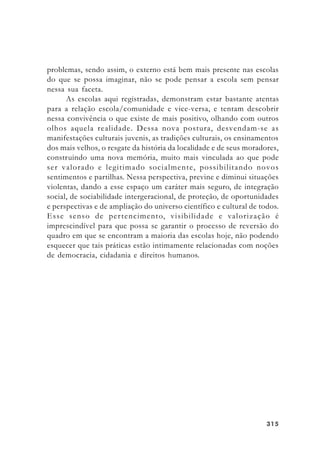315315315315315
problemas, sendo assim, o externo está bem mais presente nas escolas
do que se possa imaginar, não se pode pensar a escola sem pensar
nessa sua faceta.
As escolas aqui registradas, demonstram estar bastante atentas
para a relação escola/comunidade e vice-versa, e tentam descobrir
nessa convivência o que existe de mais positivo, olhando com outros
olhos aquela realidade. Dessa nova postura, desvendam-se as
manifestações culturais juvenis, as tradições culturais, os ensinamentos
dos mais velhos, o resgate da história da localidade e de seus moradores,
construindo uma nova memória, muito mais vinculada ao que pode
ser valorado e legitimado socialmente, possibilitando novos
sentimentos e partilhas. Nessa perspectiva, previne e diminui situações
violentas, dando a esse espaço um caráter mais seguro, de integração
social, de sociabilidade intergeracional, de proteção, de oportunidades
e perspectivas e de ampliação do universo científico e cultural de todos.
Esse senso de pertencimento, visibilidade e valorização é
imprescindível para que possa se garantir o processo de reversão do
quadro em que se encontram a maioria das escolas hoje, não podendo
esquecer que tais práticas estão intimamente relacionadas com noções
de democracia, cidadania e direitos humanos.
 