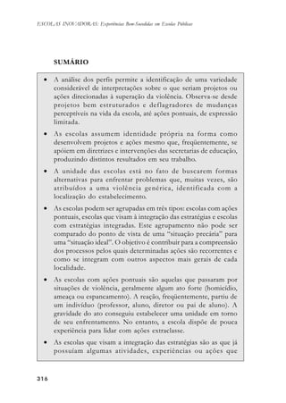 316316316316316
ESCOLAS INOVADORAS: Experiências Bem-Sucedidas em Escolas Públicas
SUMÁRIO
• A análise dos perfis permite a identificação de uma variedade
considerável de interpretações sobre o que seriam projetos ou
ações direcionadas à superação da violência. Observa-se desde
projetos bem estruturados e deflagradores de mudanças
perceptíveis na vida da escola, até ações pontuais, de expressão
limitada.
• As escolas assumem identidade própria na forma como
desenvolvem projetos e ações mesmo que, freqüentemente, se
apóiem em diretrizes e intervenções das secretarias de educação,
produzindo distintos resultados em seu trabalho.
• A unidade das escolas está no fato de buscarem formas
alternativas para enfrentar problemas que, muitas vezes, são
atribuídos a uma violência genérica, identificada com a
localização do estabelecimento.
• As escolas podem ser agrupadas em três tipos: escolas com ações
pontuais, escolas que visam à integração das estratégias e escolas
com estratégias integradas. Este agrupamento não pode ser
comparado do ponto de vista de uma “situação precária” para
uma “situação ideal”. O objetivo é contribuir para a compreensão
dos processos pelos quais determinadas ações são recorrentes e
como se integram com outros aspectos mais gerais de cada
localidade.
• As escolas com ações pontuais são aquelas que passaram por
situações de violência, geralmente algum ato forte (homicídio,
ameaça ou espancamento). A reação, freqüentemente, partiu de
um indivíduo (professor, aluno, diretor ou pai de aluno). A
gravidade do ato conseguiu estabelecer uma unidade em torno
de seu enfrentamento. No entanto, a escola dispõe de pouca
experiência para lidar com ações extraclasse.
• As escolas que visam a integração das estratégias são as que já
possuíam algumas atividades, experiências ou ações que
 