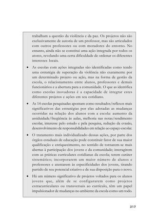 317317317317317
trabalham a questão da violência e da paz. Os projetos não são
exclusivamente de autoria de um professor, mas são articulados
com outros professores ou com moradores do entorno. No
entanto, ainda não se constitui uma ação integrada por todos os
atores, revelando uma certa dificuldade de ordenar os diferentes
interesses locais.
• As escolas com ações integradas são identificadas como tendo
uma estratégia de superação da violência não exatamente por
um determinado projeto ou ação, mas na forma de gestão da
escola, o relacionamento entre alunos, professores e demais
funcionários e a abertura para a comunidade. O que as identifica
como escolas inovadoras é a capacidade de integrar estes
diferentes projetos e ações em seu cotidiano.
• As 14 escolas pesquisadas apontam como resultados/reflexos mais
significativos das estratégias por elas adotadas as mudanças
ocorridas na relação dos alunos com a escola: aumento da
assiduidade/freqüência às aulas, melhoria nas notas/rendimento
escolar, interesse pelo estudo e pela pesquisa, redução da evasão,
desenvolvimento de responsabilidades em relação ao espaço escolar.
• O tratamento mais individualizado dessas ações, por parte dos
órgãos estaduais de educação pode constituir fator de sua maior
qualificação e enriquecimento, no sentido de tornarem-se mais
abertas à participação dos jovens e da comunidade; interagirem
com as práticas curriculares cotidianas da escola; terem caráter
sistemático; incorporarem um maior número de alunos e
professores e atentarem às especificidades dos jovens, tirando
partido de seu potencial criativo e de sua disposição para o novo.
• Há um número significativo de projetos voltados para os alunos
jovens que, além de se configurarem como projetos
extracurriculares ou transversais ao currículo, têm um papel
impulsionador de mudanças no ambiente da escola como um todo.
 