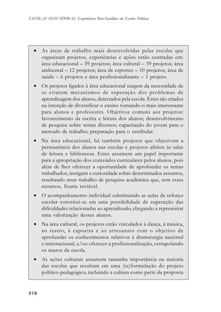 318318318318318
ESCOLAS INOVADORAS: Experiências Bem-Sucedidas em Escolas Públicas
• As áreas de trabalho mais desenvolvidas pelas escolas que
organizam projetos, experiências e ações estão centradas em:
área educacional – 39 projetos; área cultural – 39 projetos; área
ambiental – 12 projetos; área de esportes – 10 projetos; área de
saúde – 6 projetos e área profissionalizante – 1 projeto.
• Os projetos ligados à área educacional surgem da necessidade de
se criarem mecanismos de superação dos problemas de
aprendizagem dos alunos, detectados pela escola. Estes são criados
na intenção de diversificar o ensino tornando-o mais interessante
para alunos e professores. Objetivos comuns aos projetos:
favorecimento da escrita e leitura dos alunos; desenvolvimento
de pesquisa sobre temas diversos; capacitação do jovem para o
mercado de trabalho; preparação para o vestibular.
• Na área educacional, há também projetos que objetivam a
permanência dos alunos nas escolas e projetos afeitos às salas
de leitura e bibliotecas. Estes assumem um papel importante
para a apropriação dos conteúdos curriculares pelos alunos, pois
além de lhes oferecer a oportunidade de aprofundar os temas
trabalhados, instigam a curiosidade sobre determinados assuntos,
resultando mun trabalho de pesquisa acadêmica que, sem esses
recursos, ficaria inviável.
• O acompanhamento individual substituindo as aulas de reforço
escolar constitui-se em uma possibilidade de superação das
dificuldades relacionadas ao aprendizado, chegando a representar
uma valorização desses alunos.
• Na área cultural, os projetos estão vinculados à dança, à música,
ao teatro, à capoeira e ao artesanato com o objetivo de
aprofundar os conhecimentos relativos à dramaturgia nacional
e internacional, e/ou oferecer a profissionalização, extrapolando
os muros da escola.
• As ações culturais assumem tamanha importância na maioria
das escolas que resultam em uma (re)formulação do projeto
político-pedagógico, incluindo a cultura como parte da proposta
 