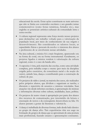 319319319319319
educacional da escola. Estas ações constituem-se num universo
que não se limita aos conteúdos escolares e aos grandes temas
comemorativos (como festas temáticas, feriados etc.), mas
engloba os potenciais artístico-culturais da comunidade intra e
extra-escolar.
• A cultura regional representa uma força motriz nesses projetos
para deslanchar um trabalho voltado para a valorização da
população local, por meio do conhecimento de sua origem e
desenvolvimento. São considerados os talentos locais, as
capacidades físicas e pessoais da escola e o interesse dos alunos
e professores de se envolverem nessas atividades.
• Na área cultural, a música foi a mais freqüente, aparecendo ora
na forma de coral, ora na forma instrumental. Geralmente, os
projetos ligados à música tendem à valorização da cultura
regional, como é o caso da banda afro.
• A capoeira é vista, pela maioria das escolas, como uma atividade
completa, pois trabalha corpo e mente (por meio da disciplina
exigida pelos exercícios, da consciência racial e da noção do
outro), unindo luta, dança e contribuindo para a construção da
cultura de paz.
• Os projetos de rádio e jornal, na maioria dos casos, são realizados
pelos próprios alunos, que dividem e organizam as tarefas, e
discutem o repertório de assuntos e músicas veiculadas. Suas
atuações vão desde informes escolares, à apresentação de músicas
e informações diversas sobre cultura, atualidades, lazer, política.
• Os projetos de teatro visam à apropriação por parte dos alunos
dos recursos de comunicação, por intermédio da leitura e
encenação de textos e da conseqüente desenvoltura na fala. Os
alunos passam a gostar da literatura e valorizá-la.
• A dança é trabalhada de diversas formas, indo desde balé clássico
ao grupo de dança afro. Tais experiências têm seu auge na
formação de grupos de dança que se aproximam de uma postura
mais profissional, fazendo ensaios e apresentações constantes.
 