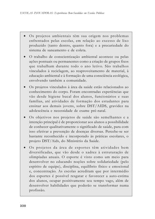 320320320320320
ESCOLAS INOVADORAS: Experiências Bem-Sucedidas em Escolas Públicas
• Os projetos ambientais têm sua origem nos problemas
enfrentados pelas escolas, em relação ao excesso de lixo
produzido (tanto dentro, quanto fora) e a precariedade do
sistema de saneamento e de coleta.
• O trabalho de conscientização ambiental acontece ou pelas
ações pontuais ou permanentes como a criação de grupos fixos
que trabalham durante todo o ano letivo. São trabalhos
vinculados à reciclagem, ao reaproveitamento de material, à
educação ambiental e à formação de uma consciência ecológica,
envolvendo também a comunidade.
• Os projetos vinculados à área da saúde estão relacionados ao
conhecimento do corpo. Foram encontradas experiências que
vão desde higiene bucal dos alunos, funcionários e suas
famílias, até atividades de formação dos estudantes para
ensinar aos demais jovens, sobre DST/AIDS, gravidez na
adolescência e necessidade de exame pré-natal.
• Os objetivos nos projetos de saúde são semelhantes e a
intenção principal é de proporcionar aos alunos a possibilidade
de conhecer qualitativamente o significado de saúde, para com
isso efetivar a prevenção de doenças diversas. Percebe-se ser
bastante reconhecido e incorporado às práticas escolares, o
projeto DST/Aids, do Ministério da Saúde.
• Os projetos da área de esportes têm atividades bem
diversificadas, que vão desde o xadrez à estruturação de
olimpíadas anuais. O esporte é visto como um meio para
desenvolver no educando noções sobre solidariedade (pelo
espírito de equipe), disciplina, equilíbrio físico e emocional
e, concentração. As escolas acreditam que por intermédio
dos esportes é possível resgatar e favorecer a auto-estima
dos alunos, ocupar positivamente seu tempo vago, além de
desenvolver habilidades que poderão se transformar numa
profissão.
 
