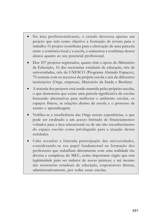 321321321321321
• Na área profissionalizante, o estudo detectou apenas um
projeto que tem como objetivo a formação de jovens para o
trabalho. O projeto contribuiu para a efetivação de uma parceria
entre o comércio local e a escola, e aumentou a confiança desses
alunos quanto ao seu potencial profissional.
• Dos 107 projetos registrados, quatro têm o apoio do Ministério
da Educação, 16 das secretarias estaduais de educação, três de
universidades, três da UNESCO (Programa Abrindo Espaços),
75 contam com os recursos da própria escola e seis de diferentes
instituições (Ongs, empresas, Ministério da Saúde e Benfam).
• A maioria dos projetos está sendo mantida pelas próprias escolas,
o que demonstra que existe uma parcela significativa de escolas
buscando alternativas para melhorar o ambiente escolar, os
espaços físicos, as relações dentro da escola e o processo de
ensino e aprendizagem.
• Verifica-se a insuficiência das Ongs nessas experiências, o que
pode ser creditado a um acesso limitado de financiamentos
voltados para a área educacional ou de um não reconhecimento
do espaço escolar como privilegiado para a atuação destas
entidades.
• Cabe ressaltar a limitada participação das universidades,
considerando-se seu papel fundamental na formação dos
professores que trabalham diretamente com uma realidade tão
diversa e complexa; do MEC, como importante órgão que tem
legitimidade para ser indutor de novas práticas; e até mesmo
das secretarias estaduais de educação, responsáveis diretas,
administrativamente, por todas essas escolas.
 