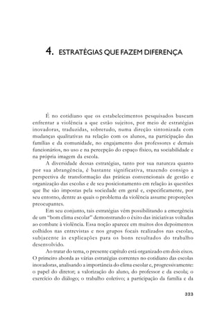 323323323323323
É no cotidiano que os estabelecimentos pesquisados buscam
enfrentar a violência a que estão sujeitos, por meio de estratégias
inovadoras, traduzidas, sobretudo, numa direção sintonizada com
mudanças qualitativas na relação com os alunos, na participação das
famílias e da comunidade, no engajamento dos professores e demais
funcionários, no uso e na percepção do espaço físico, na sociabilidade e
na própria imagem da escola.
A diversidade dessas estratégias, tanto por sua natureza quanto
por sua abrangência, é bastante significativa, trazendo consigo a
perspectiva de transformação das práticas convencionais de gestão e
organização das escolas e de seu posicionamento em relação às questões
que lhe são impostas pela sociedade em geral e, especificamente, por
seu entorno, dentre as quais o problema da violência assume proporções
preocupantes.
Em seu conjunto, tais estratégias vêm possibilitando a emergência
de um “bom clima escolar” demonstrando o êxito das iniciativas voltadas
ao combate à violência. Essa noção aparece em muitos dos depoimentos
colhidos nas entrevistas e nos grupos focais realizados nas escolas,
subjacente às explicações para os bons resultados do trabalho
desenvolvido.
Ao tratar do tema, o presente capítulo está organizado em dois eixos.
O primeiro aborda as várias estratégias correntes no cotidiano das escolas
inovadoras, analisando a importância do clima escolar e, progressivamente:
o papel do diretor; a valorização do aluno, do professor e da escola; o
exercício do diálogo; o trabalho coletivo; a participação da família e da
4. ESTRATÉGIAS QUE FAZEM DIFERENÇA
 