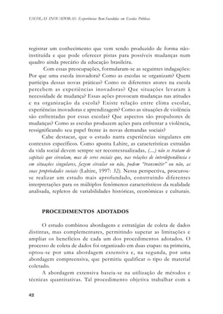 4242424242
ESCOLAS INOVADORAS: Experiências Bem-Sucedidas em Escolas Públicas
registrar um conhecimento que vem sendo produzido de forma não-
instituída e que pode oferecer pistas para possíveis mudanças num
quadro ainda precário da educação brasileira.
Com essas preocupações, formularam-se as seguintes indagações:
Por que uma escola inovadora? Como as escolas se organizam? Quem
participa dessas novas práticas? Como os diferentes atores na escola
percebem as experiências inovadoras? Que situações levaram à
necessidade de mudança? Essas ações provocam mudanças nas atitudes
e na organização da escola? Existe relação entre clima escolar,
experiências inovadoras e aprendizagem? Como as situações de violência
são enfrentadas por essas escolas? Que aspectos são propulsores de
mudanças? Como as escolas produzem ações para enfrentar a violência,
ressignificando seu papel frente às novas demandas sociais?
Cabe destacar, que o estudo narra experiências singulares em
contextos específicos. Como aponta Lahire, as características extraídas
da vida social devem sempre ser recontextualizadas, (....) não se tratam de
capitais que circulam, mas de seres sociais que, nas relações de interdependência e
em situações singulares, fazem circular ou não, podem “transmitir” ou não, as
suas propriedades sociais (Lahire, 1997: 32). Nessa perspectiva, procurou-
se realizar um estudo mais aprofundado, construindo diferentes
interpretações para os múltiplos fenômenos característicos da realidade
analisada, repletos de variabilidades históricas, econômicas e culturais.
PROCEDIMENTOS ADOTADOS
O estudo combinou abordagens e estratégias de coleta de dados
distintas, mas complementares, permitindo superar as limitações e
ampliar os benefícios de cada um dos procedimentos adotados. O
processo de coleta de dados foi organizado em duas etapas: na primeira,
optou-se por uma abordagem extensiva e, na segunda, por uma
abordagem compreensiva, que permitiu qualificar o tipo de material
coletado.
A abordagem extensiva baseia-se na utilização de métodos e
técnicas quantitativas. Tal procedimento objetiva trabalhar com a
 