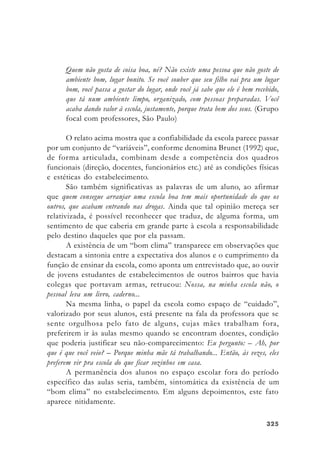 325325325325325
Quem não gosta de coisa boa, né? Não existe uma pessoa que não goste de
ambiente bom, lugar bonito. Se você souber que seu filho vai pra um lugar
bom, você passa a gostar do lugar, onde você já sabe que ele é bem recebido,
que tá num ambiente limpo, organizado, com pessoas preparadas. Você
acaba dando valor à escola, justamente, porque trata bem dos seus. (Grupo
focal com professores, São Paulo)
O relato acima mostra que a confiabilidade da escola parece passar
por um conjunto de “variáveis”, conforme denomina Brunet (1992) que,
de forma articulada, combinam desde a competência dos quadros
funcionais (direção, docentes, funcionários etc.) até as condições físicas
e estéticas do estabelecimento.
São também significativas as palavras de um aluno, ao afirmar
que quem consegue arranjar uma escola boa tem mais oportunidade do que os
outros, que acabam entrando nas drogas. Ainda que tal opinião mereça ser
relativizada, é possível reconhecer que traduz, de alguma forma, um
sentimento de que caberia em grande parte à escola a responsabilidade
pelo destino daqueles que por ela passam.
A existência de um “bom clima” transparece em observações que
destacam a sintonia entre a expectativa dos alunos e o cumprimento da
função de ensinar da escola, como aponta um entrevistado que, ao ouvir
de jovens estudantes de estabelecimentos de outros bairros que havia
colegas que portavam armas, retrucou: Nossa, na minha escola não, o
pessoal leva um livro, caderno...
Na mesma linha, o papel da escola como espaço de “cuidado”,
valorizado por seus alunos, está presente na fala da professora que se
sente orgulhosa pelo fato de alguns, cujas mães trabalham fora,
preferirem ir às aulas mesmo quando se encontram doentes, condição
que poderia justificar seu não-comparecimento: Eu pergunto: – Ah, por
que é que você veio? – Porque minha mãe tá trabalhando... Então, às vezes, eles
preferem vir pra escola do que ficar sozinhos em casa.
A permanência dos alunos no espaço escolar fora do período
específico das aulas seria, também, sintomática da existência de um
“bom clima” no estabelecimento. Em alguns depoimentos, este fato
aparece nitidamente.
 