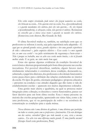 326326326326326
ESCOLAS INOVADORAS: Experiências Bem-Sucedidas em Escolas Públicas
Eles estão sempre circulando, pode notar: eles fazem namorico na escola,
eles brincam na escola... Eles querem estar na escola. Eu, a [coordenadora]
e o guarda mandamos eles embora, pois eles não querem... Aí, eles beijam
a [coordenadora], se abraçam a mim, não querem ir embora. Reclamaram
no conselho que a única coisa ruim é quando eu mando eles embora.
(Entrevista com diretor, Rio Grande do Sul)
O clima favorável traduz-se, também, na satisfação com que os
professores se referem à escola, seja pela experiência nela adquirida – É
aqui que eu aprendi grandes coisas, grandes objetivos e tive uma grande experiência
de vida e educacional –, pelo aspecto afetivo – Essa escola é o meu segundo
lar, eu amo essa escola! – ou pelo sentimento de segurança e bem-estar –
Não é porque eu trabalho, mas eu acho essa escola muito bonita, e ela tá ficando
melhor ainda. E eu gosto, me sinto muito bem aqui.
Estas são apenas algumas evidências da condição favorável de
convivência e abertura proporcionada pelo bom clima presente nas escolas
inovadoras. Foi possível identificar, também, alguns fatores mais
nitidamente relacionados à existência dessa condição, destacando-se,
sobretudo, o papel dos diretores, dos professores e dos demais funcionários
como peças-chave para a definição das relações estabelecidas no interior
da escola. Os tipos de gestão, orientação pedagógica e proposta educativa
– presentes na conduta e nas atitudes daqueles que dão rumo à vida do
estabelecimento escolar – aparecem nos muitos depoimentos coletados.
Uma gestão mais aberta e igualitária, na qual se processa maior
integração entre a direção, os docentes e outros funcionários, parece ser
fator decisivo para um bom clima escolar. Essa é marca presente na
maioria das escolas pesquisadas, aparecendo em várias falas, como a de
uma professora, que vê na participação de todos e na existência de
comunicação as condições para a ajuda mútua.
Nossa diretora não é uma diretora de gabinete, é uma diretora que participa
em todos os eventos junto com os professores e funcionários. Ela não distingue
um dos outros, entendeu? Quer que todo mundo se una, vista a mesma
camisa... Eu acho isso uma diferença muito grande. É uma família mesmo!
(Grupo focal com professores, Pará)
 