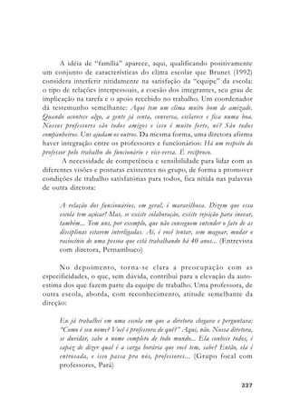 327327327327327
A idéia de “família” aparece, aqui, qualificando positivamente
um conjunto de características do clima escolar que Brunet (1992)
considera interferir nitidamente na satisfação da “equipe” da escola:
o tipo de relações interpessoais, a coesão dos integrantes, seu grau de
implicação na tarefa e o apoio recebido no trabalho. Um coordenador
dá testemunho semelhante: Aqui tem um clima muito bom de amizade.
Quando acontece algo, a gente já senta, conversa, esclarece e fica numa boa.
Nossos professores são todos amigos e isso é muito forte, né? São todos
companheiros. Uns ajudam os outros. Da mesma forma, uma diretora afirma
haver integração entre os professores e funcionários: Há um respeito do
professor pelo trabalho do funcionário e vice-versa. É recíproco.
A necessidade de competência e sensibilidade para lidar com as
diferentes visões e posturas existentes no grupo, de forma a promover
condições de trabalho satisfatórias para todos, fica nítida nas palavras
de outra diretora:
A relação dos funcionários, em geral, é maravilhosa. Dizem que essa
escola tem açúcar! Mas, se existe colaboração, existe rejeição para inovar,
também... Tem uns, por exemplo, que não conseguem entender o fato de as
disciplinas estarem interligadas. Aí, é você tentar, sem magoar, mudar o
raciocínio de uma pessoa que está trabalhando há 40 anos... (Entrevista
com diretora, Pernambuco)
No depoimento, torna-se clara a preocupação com as
especificidades, o que, sem dúvida, contribui para a elevação da auto-
estima dos que fazem parte da equipe de trabalho. Uma professora, de
outra escola, aborda, com reconhecimento, atitude semelhante da
direção:
Eu já trabalhei em uma escola em que a diretora chegava e perguntava:
“Como é seu nome? Você é professora de quê?” Aqui, não. Nossa diretora,
se duvidar, sabe o nome completo de todo mundo... Ela conhece todos, é
capaz de dizer qual é a carga horária que você tem, sabe? Então, ela é
entrosada, e isso passa pra nós, professores... (Grupo focal com
professores, Pará)
 