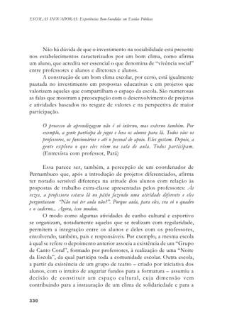 330330330330330
ESCOLAS INOVADORAS: Experiências Bem-Sucedidas em Escolas Públicas
Não há dúvida de que o investimento na sociabilidade está presente
nos estabelecimentos caracterizados por um bom clima, como afirma
um aluno, que acredita ser essencial o que denomina de “vivência social”
entre professores e alunos e diretores e alunos.
A construção de um bom clima escolar, por certo, está igualmente
pautada no investimento em propostas educativas e em projetos que
valorizem aqueles que compartilham o espaço da escola. São numerosas
as falas que mostram a preocupação com o desenvolvimento de projetos
e atividades baseados no resgate de valores e na perspectiva de maior
participação.
O processo de aprendizagem não é só interno, mas externo também. Por
exemplo, a gente participa de jogos e leva os alunos para lá. Todos vão: os
professores, os funcionários e até o pessoal de apoio. Eles gostam. Depois, a
gente explora o que eles vêem na sala de aula. Todos participam.
(Entrevista com professor, Pará)
Essa parece ser, também, a percepção de um coordenador de
Pernambuco que, após a introdução de projetos diferenciados, afirma
ter notado sensível diferença na atitude dos alunos com relação às
propostas de trabalho extra-classe apresentadas pelos professores: Às
vezes, a professora estava lá no pátio fazendo uma atividade diferente e eles
perguntavam “Não vai ter aula não?”. Porque aula, para eles, era só o quadro
e o caderno... Agora, isso mudou.
O modo como algumas atividades de cunho cultural e esportivo
se organizam, notadamente aquelas que se realizam com regularidade,
permitem a integração entre os alunos e deles com os professores,
envolvendo, também, pais e responsáveis. Por exemplo, a mesma escola
à qual se refere o depoimento anterior associa a existência de um “Grupo
de Canto Coral”, formado por professores, à realização de uma “Noite
da Escola”, da qual participa toda a comunidade escolar. Outra escola,
a partir da existência de um grupo de teatro – criado por iniciativa dos
alunos, com o intuito de angariar fundos para a formatura – assumiu a
decisão de constituir um espaço cultural, cuja dimensão vem
contribuindo para a instauração de um clima de solidariedade e para a
 