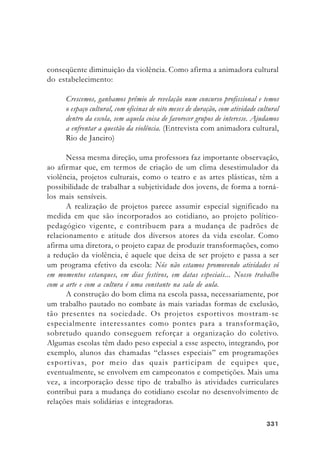 331331331331331
conseqüente diminuição da violência. Como afirma a animadora cultural
do estabelecimento:
Crescemos, ganhamos prêmio de revelação num concurso profissional e temos
o espaço cultural, com oficinas de oito meses de duração, com atividade cultural
dentro da escola, sem aquela coisa de favorecer grupos de interesse. Ajudamos
a enfrentar a questão da violência. (Entrevista com animadora cultural,
Rio de Janeiro)
Nessa mesma direção, uma professora faz importante observação,
ao afirmar que, em termos de criação de um clima desestimulador da
violência, projetos culturais, como o teatro e as artes plásticas, têm a
possibilidade de trabalhar a subjetividade dos jovens, de forma a torná-
los mais sensíveis.
A realização de projetos parece assumir especial significado na
medida em que são incorporados ao cotidiano, ao projeto político-
pedagógico vigente, e contribuem para a mudança de padrões de
relacionamento e atitude dos diversos atores da vida escolar. Como
afirma uma diretora, o projeto capaz de produzir transformações, como
a redução da violência, é aquele que deixa de ser projeto e passa a ser
um programa efetivo da escola: Nós não estamos promovendo atividades só
em momentos estanques, em dias festivos, em datas especiais... Nosso trabalho
com a arte e com a cultura é uma constante na sala de aula.
A construção do bom clima na escola passa, necessariamente, por
um trabalho pautado no combate às mais variadas formas de exclusão,
tão presentes na sociedade. Os projetos esportivos mostram-se
especialmente interessantes como pontes para a transformação,
sobretudo quando conseguem reforçar a organização do coletivo.
Algumas escolas têm dado peso especial a esse aspecto, integrando, por
exemplo, alunos das chamadas “classes especiais” em programações
esportivas, por meio das quais participam de equipes que,
eventualmente, se envolvem em campeonatos e competições. Mais uma
vez, a incorporação desse tipo de trabalho às atividades curriculares
contribui para a mudança do cotidiano escolar no desenvolvimento de
relações mais solidárias e integradoras.
 