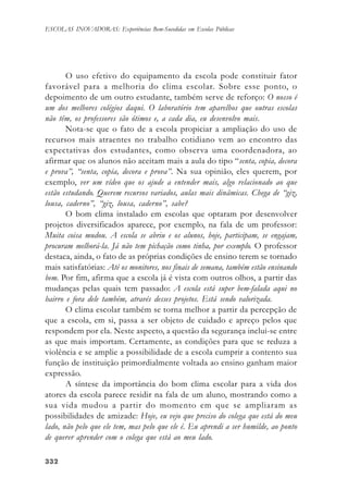 332332332332332
ESCOLAS INOVADORAS: Experiências Bem-Sucedidas em Escolas Públicas
O uso efetivo do equipamento da escola pode constituir fator
favorável para a melhoria do clima escolar. Sobre esse ponto, o
depoimento de um outro estudante, também serve de reforço: O nosso é
um dos melhores colégios daqui. O laboratório tem aparelhos que outras escolas
não têm, os professores são ótimos e, a cada dia, eu desenvolvo mais.
Nota-se que o fato de a escola propiciar a ampliação do uso de
recursos mais atraentes no trabalho cotidiano vem ao encontro das
expectativas dos estudantes, como observa uma coordenadora, ao
afirmar que os alunos não aceitam mais a aula do tipo “senta, copia, decora
e prova”, “senta, copia, decora e prova”. Na sua opinião, eles querem, por
exemplo, ver um vídeo que os ajude a entender mais, algo relacionado ao que
estão estudando. Querem recursos variados, aulas mais dinâmicas. Chega de “giz,
lousa, caderno”, “giz, lousa, caderno”, sabe?
O bom clima instalado em escolas que optaram por desenvolver
projetos diversificados aparece, por exemplo, na fala de um professor:
Muita coisa mudou. A escola se abriu e os alunos, hoje, participam, se engajam,
procuram melhorá-la. Já não tem pichação como tinha, por exemplo. O professor
destaca, ainda, o fato de as próprias condições de ensino terem se tornado
mais satisfatórias: Até os monitores, nos finais de semana, também estão ensinando
bem. Por fim, afirma que a escola já é vista com outros olhos, a partir das
mudanças pelas quais tem passado: A escola está super bem-falada aqui no
bairro e fora dele também, através desses projetos. Está sendo valorizada.
O clima escolar também se torna melhor a partir da percepção de
que a escola, em si, passa a ser objeto de cuidado e apreço pelos que
respondem por ela. Neste aspecto, a questão da segurança inclui-se entre
as que mais importam. Certamente, as condições para que se reduza a
violência e se amplie a possibilidade de a escola cumprir a contento sua
função de instituição primordialmente voltada ao ensino ganham maior
expressão.
A síntese da importância do bom clima escolar para a vida dos
atores da escola parece residir na fala de um aluno, mostrando como a
sua vida mudou a partir do momento em que se ampliaram as
possibilidades de amizade: Hoje, eu vejo que preciso do colega que está do meu
lado, não pelo que ele tem, mas pelo que ele é. Eu aprendi a ser humilde, ao ponto
de querer aprender com o colega que está ao meu lado.
 