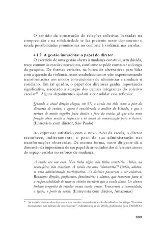 333333333333333
O sentido da construção de relações coletivas baseadas na
compreensão e na solidariedade se faz presente nesse depoimento e
revela possibilidades promissoras no combate à violência nas escolas.
4.1.2 A gestão inovadora: o papel do diretor
O exercício de uma gestão aberta à mudança constitui, sem dúvida,
traço comum às escolas inovadoras, conforme se pôde constatar ao longo
da pesquisa. De formas variadas, na busca de alternativas para lidar
com a questão da violência, esses estabelecimentos vêm experimentando
transformações nos modos convencionais de administrar e conduzir o
cotidiano. Em tal quadro, o papel dos diretores ganha importância
significativa, associado à atuação dos demais integrantes do coletivo
escolar28
. Alguns depoimentos ajudam a consolidar essa reflexão:
Quando a atual direção chegou, em 97, a escola era tida como a pior da
diretoria de ensino, e agora é considerada a melhor do Estado, o que é
motivo de muito orgulho para dentro e fora da escola, já que esta nova
posição atrai muito a imprensa e os meios de comunicação para o bairro.
(Entrevista com diretor, São Paulo)
Ao expressar satisfação com o novo status da escola, o diretor
reconhece, indiretamente, o peso de sua administração nas
transformações observadas. Da mesma forma, outro dirigente dá a
dimensão da importância de seu papel de articulador dos diferentes atores
do espaço escolar no esforço de mudança.
A escola era um caos. Não tinha vigia, não tinha secretário. Aulas, na
sexta-feira, não existiam. A escola era uma “danceteria”! Então, adotou-
se uma administração participativa. As decisões passaram a ser coletivas.
Reunimos direção, professores, funcionários e alunos, que tomaram para si
a responsabilidade de tirar os rótulos horríveis que a escola tinha. Os alunos
tinham vergonha de estudar numa escola assim. Trouxemos a comunidade,
a igreja, o posto de saúde. (Entrevista com diretor, Amazonas)
28
As características dos diretores das escolas inovadoras estão detalhadas no artigo “Escolas
inovadoras: um retrato de alternativas” (Abramovay et al, 2002), publicado pela UNESCO.
 